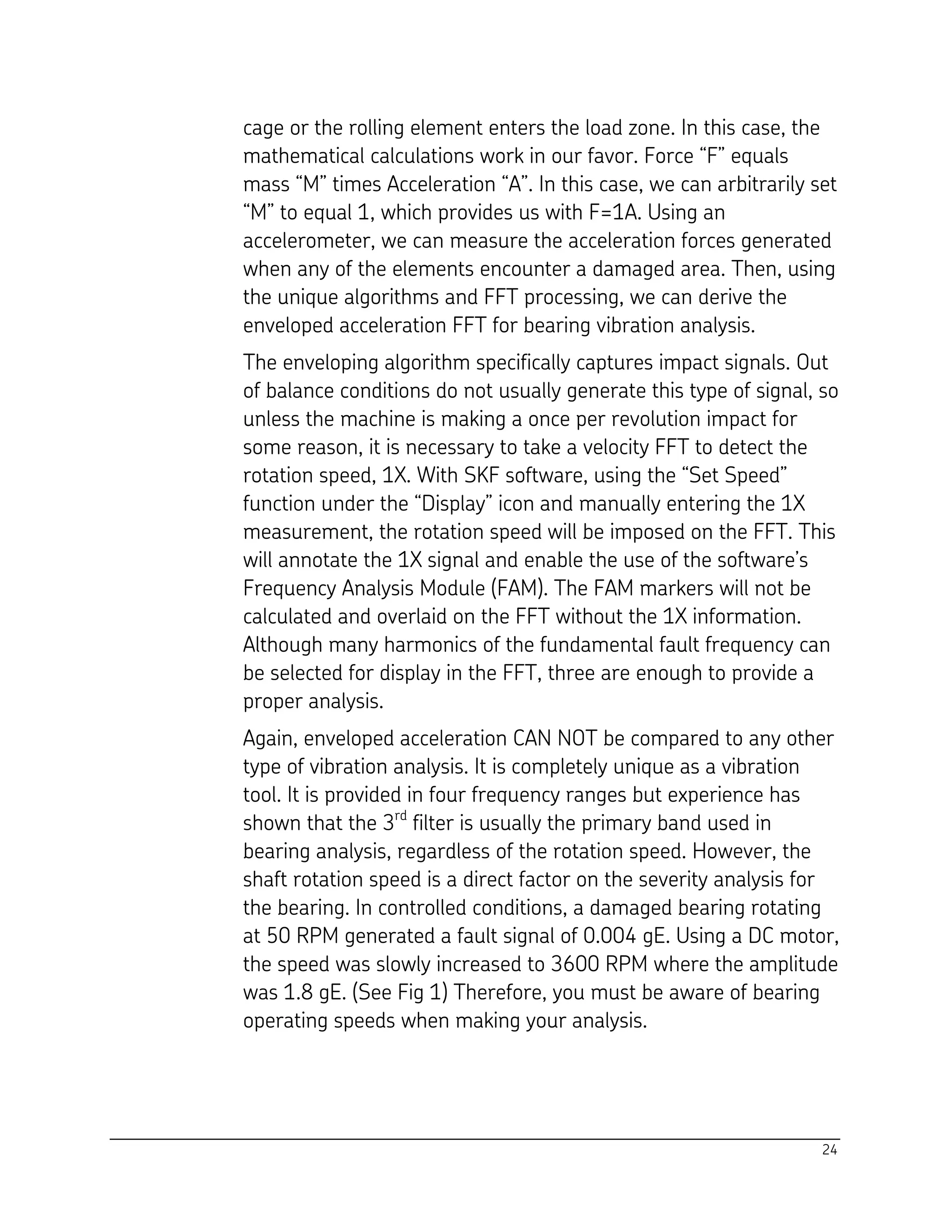 24
cage or the rolling element enters the load zone. In this case, the
mathematical calculations work in our favor. Force “F” equals
mass “M” times Acceleration “A”. In this case, we can arbitrarily set
“M” to equal 1, which provides us with F=1A. Using an
accelerometer, we can measure the acceleration forces generated
when any of the elements encounter a damaged area. Then, using
the unique algorithms and FFT processing, we can derive the
enveloped acceleration FFT for bearing vibration analysis.
The enveloping algorithm specifically captures impact signals. Out
of balance conditions do not usually generate this type of signal, so
unless the machine is making a once per revolution impact for
some reason, it is necessary to take a velocity FFT to detect the
rotation speed, 1X. With SKF software, using the “Set Speed”
function under the “Display” icon and manually entering the 1X
measurement, the rotation speed will be imposed on the FFT. This
will annotate the 1X signal and enable the use of the software’s
Frequency Analysis Module (FAM). The FAM markers will not be
calculated and overlaid on the FFT without the 1X information.
Although many harmonics of the fundamental fault frequency can
be selected for display in the FFT, three are enough to provide a
proper analysis.
Again, enveloped acceleration CAN NOT be compared to any other
type of vibration analysis. It is completely unique as a vibration
tool. It is provided in four frequency ranges but experience has
shown that the 3rd
filter is usually the primary band used in
bearing analysis, regardless of the rotation speed. However, the
shaft rotation speed is a direct factor on the severity analysis for
the bearing. In controlled conditions, a damaged bearing rotating
at 50 RPM generated a fault signal of 0.004 gE. Using a DC motor,
the speed was slowly increased to 3600 RPM where the amplitude
was 1.8 gE. (See Fig 1) Therefore, you must be aware of bearing
operating speeds when making your analysis.
 