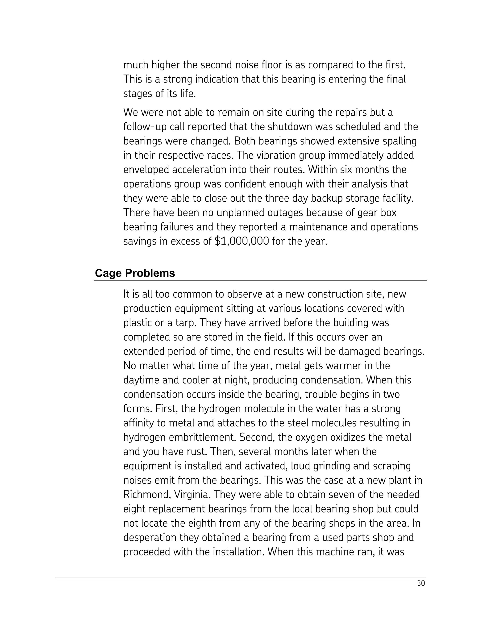 30
much higher the second noise floor is as compared to the first.
This is a strong indication that this bearing is entering the final
stages of its life.
We were not able to remain on site during the repairs but a
follow-up call reported that the shutdown was scheduled and the
bearings were changed. Both bearings showed extensive spalling
in their respective races. The vibration group immediately added
enveloped acceleration into their routes. Within six months the
operations group was confident enough with their analysis that
they were able to close out the three day backup storage facility.
There have been no unplanned outages because of gear box
bearing failures and they reported a maintenance and operations
savings in excess of $1,000,000 for the year.
Cage Problems
It is all too common to observe at a new construction site, new
production equipment sitting at various locations covered with
plastic or a tarp. They have arrived before the building was
completed so are stored in the field. If this occurs over an
extended period of time, the end results will be damaged bearings.
No matter what time of the year, metal gets warmer in the
daytime and cooler at night, producing condensation. When this
condensation occurs inside the bearing, trouble begins in two
forms. First, the hydrogen molecule in the water has a strong
affinity to metal and attaches to the steel molecules resulting in
hydrogen embrittlement. Second, the oxygen oxidizes the metal
and you have rust. Then, several months later when the
equipment is installed and activated, loud grinding and scraping
noises emit from the bearings. This was the case at a new plant in
Richmond, Virginia. They were able to obtain seven of the needed
eight replacement bearings from the local bearing shop but could
not locate the eighth from any of the bearing shops in the area. In
desperation they obtained a bearing from a used parts shop and
proceeded with the installation. When this machine ran, it was
 