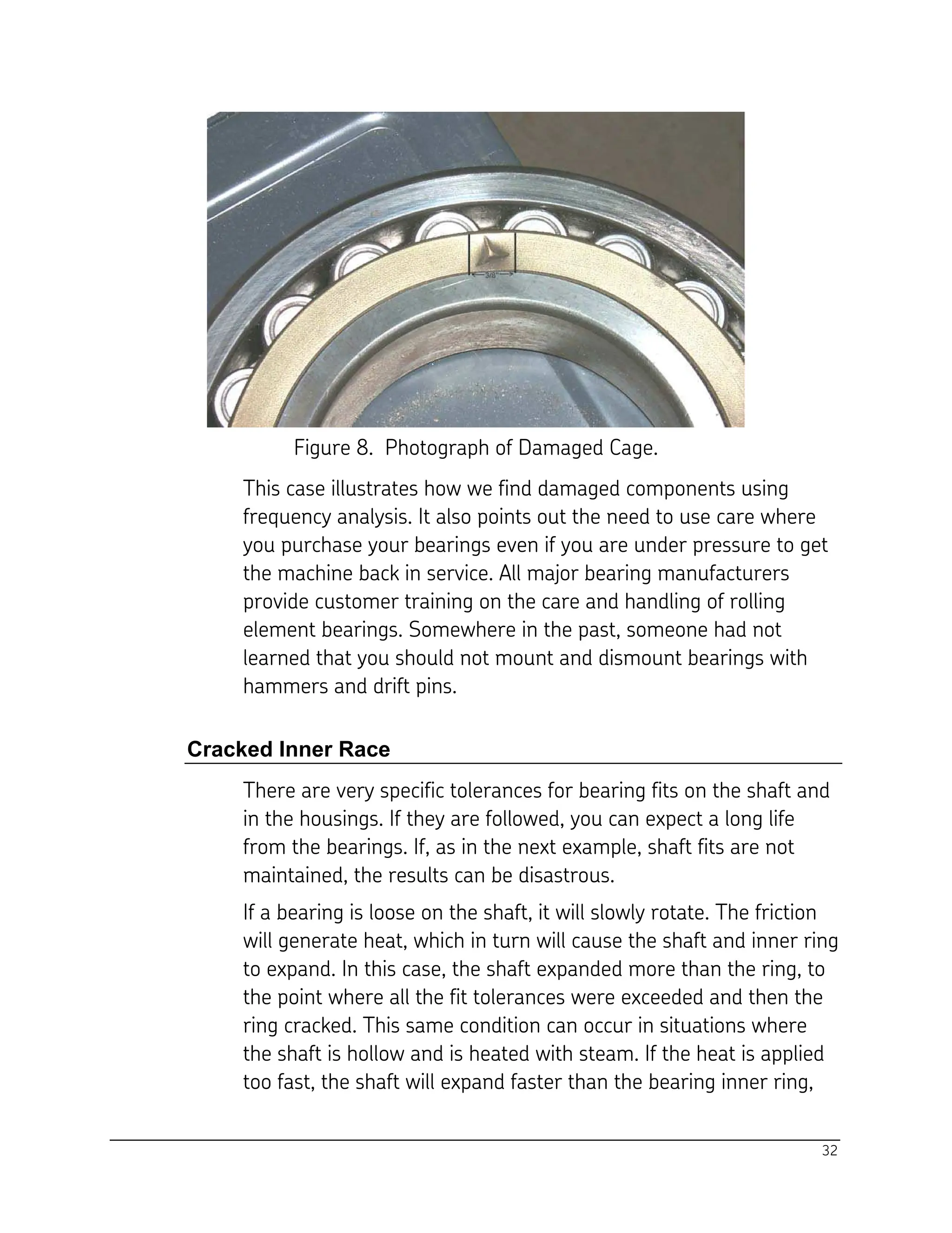 32
Figure 8. Photograph of Damaged Cage.
This case illustrates how we find damaged components using
frequency analysis. It also points out the need to use care where
you purchase your bearings even if you are under pressure to get
the machine back in service. All major bearing manufacturers
provide customer training on the care and handling of rolling
element bearings. Somewhere in the past, someone had not
learned that you should not mount and dismount bearings with
hammers and drift pins.
Cracked Inner Race
There are very specific tolerances for bearing fits on the shaft and
in the housings. If they are followed, you can expect a long life
from the bearings. If, as in the next example, shaft fits are not
maintained, the results can be disastrous.
If a bearing is loose on the shaft, it will slowly rotate. The friction
will generate heat, which in turn will cause the shaft and inner ring
to expand. In this case, the shaft expanded more than the ring, to
the point where all the fit tolerances were exceeded and then the
ring cracked. This same condition can occur in situations where
the shaft is hollow and is heated with steam. If the heat is applied
too fast, the shaft will expand faster than the bearing inner ring,
 