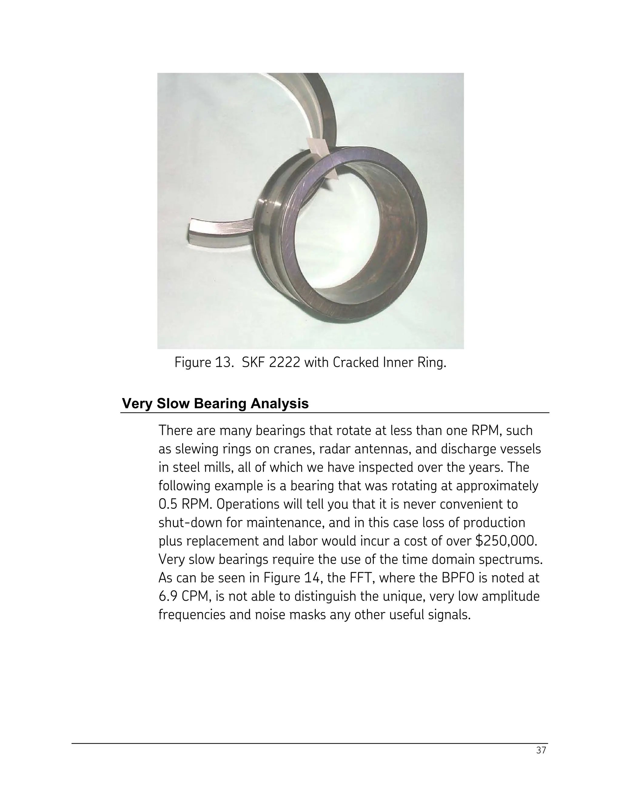 37
Figure 13. SKF 2222 with Cracked Inner Ring.
Very Slow Bearing Analysis
There are many bearings that rotate at less than one RPM, such
as slewing rings on cranes, radar antennas, and discharge vessels
in steel mills, all of which we have inspected over the years. The
following example is a bearing that was rotating at approximately
0.5 RPM. Operations will tell you that it is never convenient to
shut-down for maintenance, and in this case loss of production
plus replacement and labor would incur a cost of over $250,000.
Very slow bearings require the use of the time domain spectrums.
As can be seen in Figure 14, the FFT, where the BPFO is noted at
6.9 CPM, is not able to distinguish the unique, very low amplitude
frequencies and noise masks any other useful signals.
 