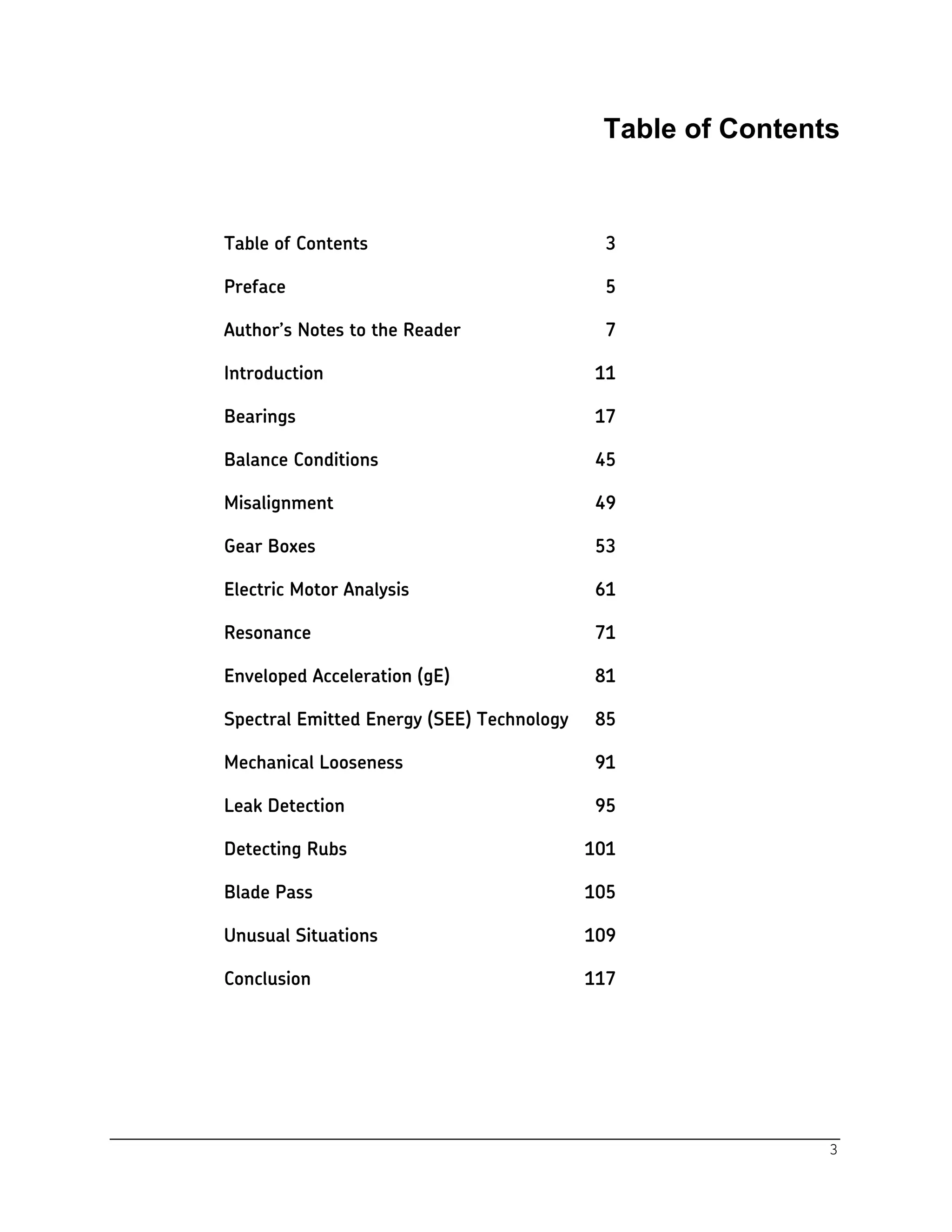 3
Table of Contents
Table of Contents 3
Preface 5
Author’s Notes to the Reader 7
Introduction 11
Bearings 17
Balance Conditions 45
Misalignment 49
Gear Boxes 53
Electric Motor Analysis 61
Resonance 71
Enveloped Acceleration (gE) 81
Spectral Emitted Energy (SEE) Technology 85
Mechanical Looseness 91
Leak Detection 95
Detecting Rubs 101
Blade Pass 105
Unusual Situations 109
Conclusion 117
 