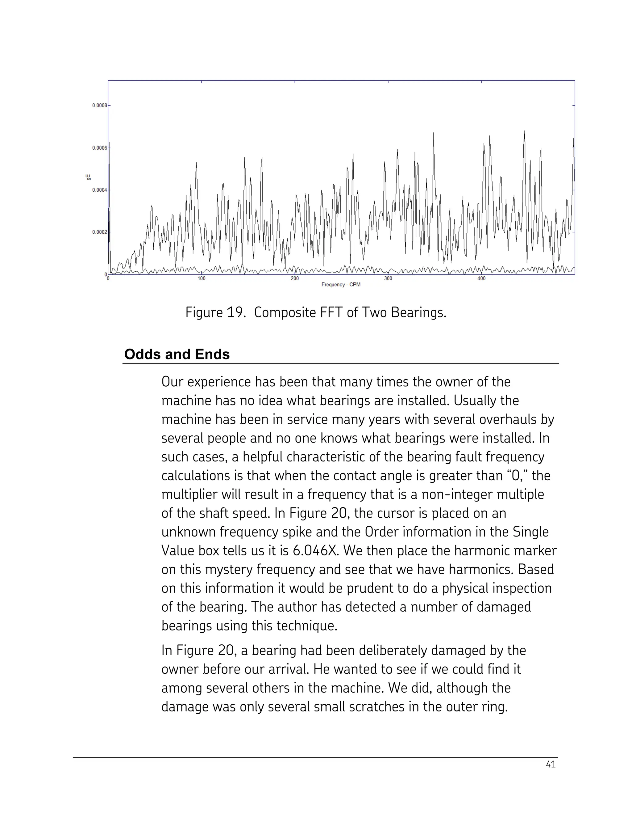 41
Figure 19. Composite FFT of Two Bearings.
Odds and Ends
Our experience has been that many times the owner of the
machine has no idea what bearings are installed. Usually the
machine has been in service many years with several overhauls by
several people and no one knows what bearings were installed. In
such cases, a helpful characteristic of the bearing fault frequency
calculations is that when the contact angle is greater than “0,” the
multiplier will result in a frequency that is a non-integer multiple
of the shaft speed. In Figure 20, the cursor is placed on an
unknown frequency spike and the Order information in the Single
Value box tells us it is 6.046X. We then place the harmonic marker
on this mystery frequency and see that we have harmonics. Based
on this information it would be prudent to do a physical inspection
of the bearing. The author has detected a number of damaged
bearings using this technique.
In Figure 20, a bearing had been deliberately damaged by the
owner before our arrival. He wanted to see if we could find it
among several others in the machine. We did, although the
damage was only several small scratches in the outer ring.
 