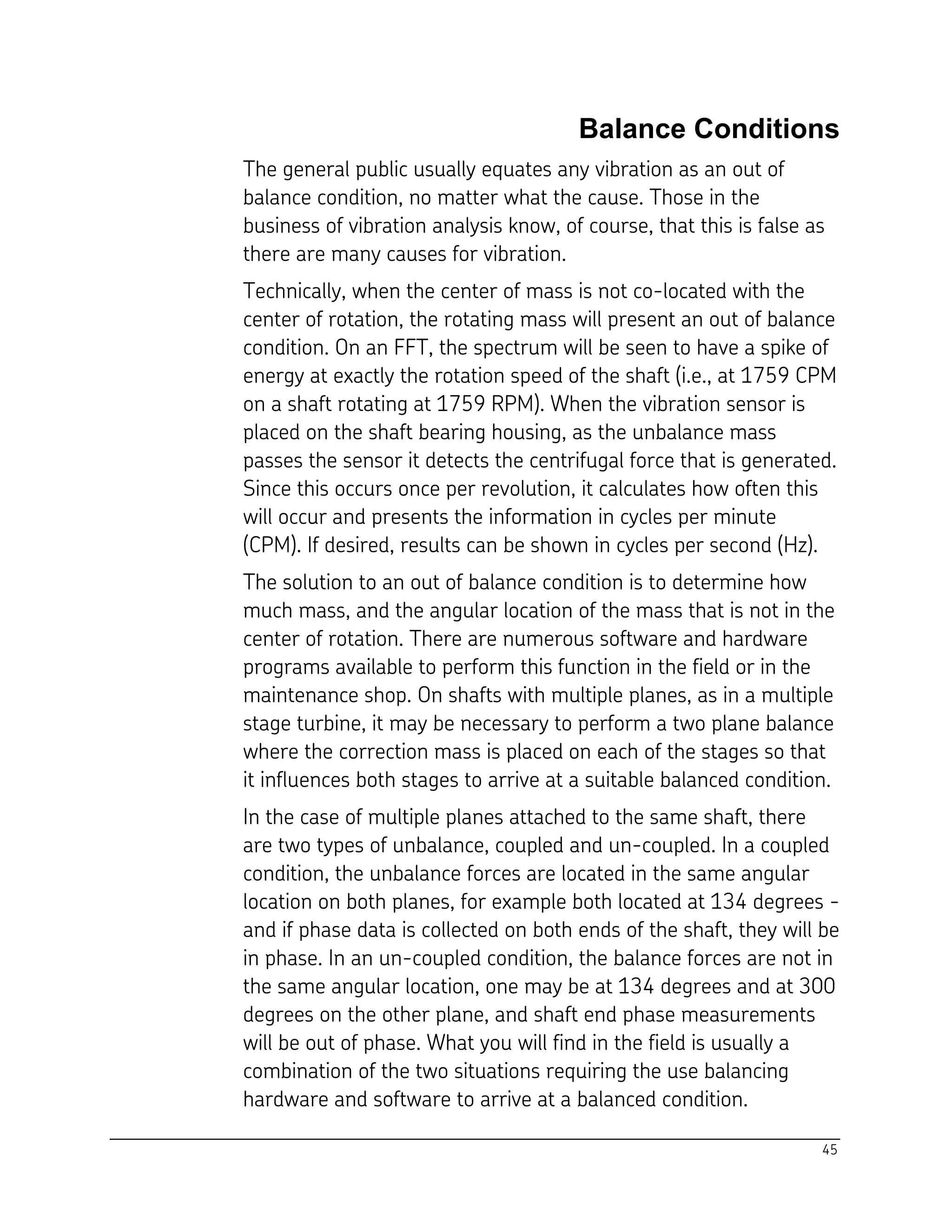 45
Balance Conditions
The general public usually equates any vibration as an out of
balance condition, no matter what the cause. Those in the
business of vibration analysis know, of course, that this is false as
there are many causes for vibration.
Technically, when the center of mass is not co-located with the
center of rotation, the rotating mass will present an out of balance
condition. On an FFT, the spectrum will be seen to have a spike of
energy at exactly the rotation speed of the shaft (i.e., at 1759 CPM
on a shaft rotating at 1759 RPM). When the vibration sensor is
placed on the shaft bearing housing, as the unbalance mass
passes the sensor it detects the centrifugal force that is generated.
Since this occurs once per revolution, it calculates how often this
will occur and presents the information in cycles per minute
(CPM). If desired, results can be shown in cycles per second (Hz).
The solution to an out of balance condition is to determine how
much mass, and the angular location of the mass that is not in the
center of rotation. There are numerous software and hardware
programs available to perform this function in the field or in the
maintenance shop. On shafts with multiple planes, as in a multiple
stage turbine, it may be necessary to perform a two plane balance
where the correction mass is placed on each of the stages so that
it influences both stages to arrive at a suitable balanced condition.
In the case of multiple planes attached to the same shaft, there
are two types of unbalance, coupled and un-coupled. In a coupled
condition, the unbalance forces are located in the same angular
location on both planes, for example both located at 134 degrees -
and if phase data is collected on both ends of the shaft, they will be
in phase. In an un-coupled condition, the balance forces are not in
the same angular location, one may be at 134 degrees and at 300
degrees on the other plane, and shaft end phase measurements
will be out of phase. What you will find in the field is usually a
combination of the two situations requiring the use balancing
hardware and software to arrive at a balanced condition.
 