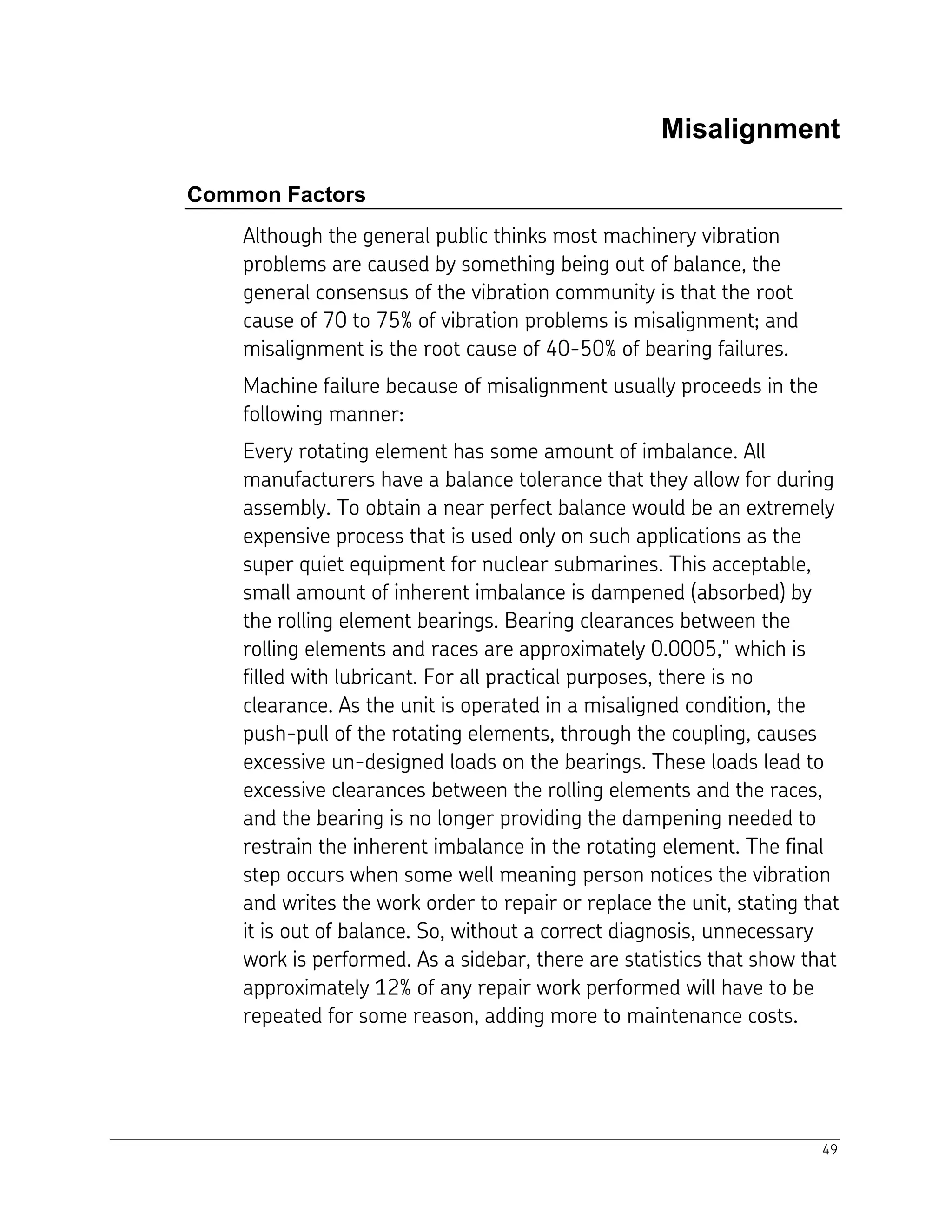 49
Misalignment
Common Factors
Although the general public thinks most machinery vibration
problems are caused by something being out of balance, the
general consensus of the vibration community is that the root
cause of 70 to 75% of vibration problems is misalignment; and
misalignment is the root cause of 40-50% of bearing failures.
Machine failure because of misalignment usually proceeds in the
following manner:
Every rotating element has some amount of imbalance. All
manufacturers have a balance tolerance that they allow for during
assembly. To obtain a near perfect balance would be an extremely
expensive process that is used only on such applications as the
super quiet equipment for nuclear submarines. This acceptable,
small amount of inherent imbalance is dampened (absorbed) by
the rolling element bearings. Bearing clearances between the
rolling elements and races are approximately 0.0005," which is
filled with lubricant. For all practical purposes, there is no
clearance. As the unit is operated in a misaligned condition, the
push-pull of the rotating elements, through the coupling, causes
excessive un-designed loads on the bearings. These loads lead to
excessive clearances between the rolling elements and the races,
and the bearing is no longer providing the dampening needed to
restrain the inherent imbalance in the rotating element. The final
step occurs when some well meaning person notices the vibration
and writes the work order to repair or replace the unit, stating that
it is out of balance. So, without a correct diagnosis, unnecessary
work is performed. As a sidebar, there are statistics that show that
approximately 12% of any repair work performed will have to be
repeated for some reason, adding more to maintenance costs.
 
