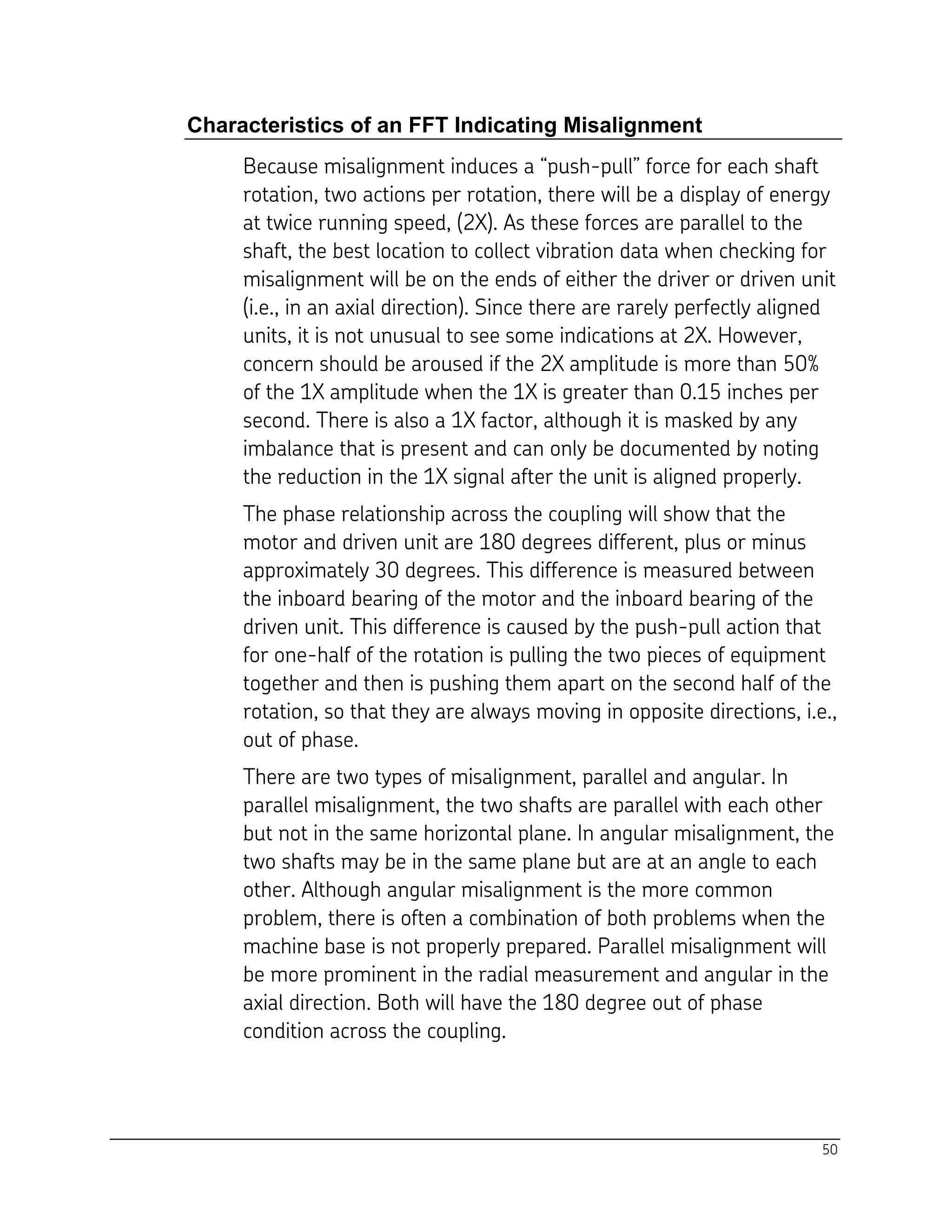50
Characteristics of an FFT Indicating Misalignment
Because misalignment induces a “push-pull” force for each shaft
rotation, two actions per rotation, there will be a display of energy
at twice running speed, (2X). As these forces are parallel to the
shaft, the best location to collect vibration data when checking for
misalignment will be on the ends of either the driver or driven unit
(i.e., in an axial direction). Since there are rarely perfectly aligned
units, it is not unusual to see some indications at 2X. However,
concern should be aroused if the 2X amplitude is more than 50%
of the 1X amplitude when the 1X is greater than 0.15 inches per
second. There is also a 1X factor, although it is masked by any
imbalance that is present and can only be documented by noting
the reduction in the 1X signal after the unit is aligned properly.
The phase relationship across the coupling will show that the
motor and driven unit are 180 degrees different, plus or minus
approximately 30 degrees. This difference is measured between
the inboard bearing of the motor and the inboard bearing of the
driven unit. This difference is caused by the push-pull action that
for one-half of the rotation is pulling the two pieces of equipment
together and then is pushing them apart on the second half of the
rotation, so that they are always moving in opposite directions, i.e.,
out of phase.
There are two types of misalignment, parallel and angular. In
parallel misalignment, the two shafts are parallel with each other
but not in the same horizontal plane. In angular misalignment, the
two shafts may be in the same plane but are at an angle to each
other. Although angular misalignment is the more common
problem, there is often a combination of both problems when the
machine base is not properly prepared. Parallel misalignment will
be more prominent in the radial measurement and angular in the
axial direction. Both will have the 180 degree out of phase
condition across the coupling.
 