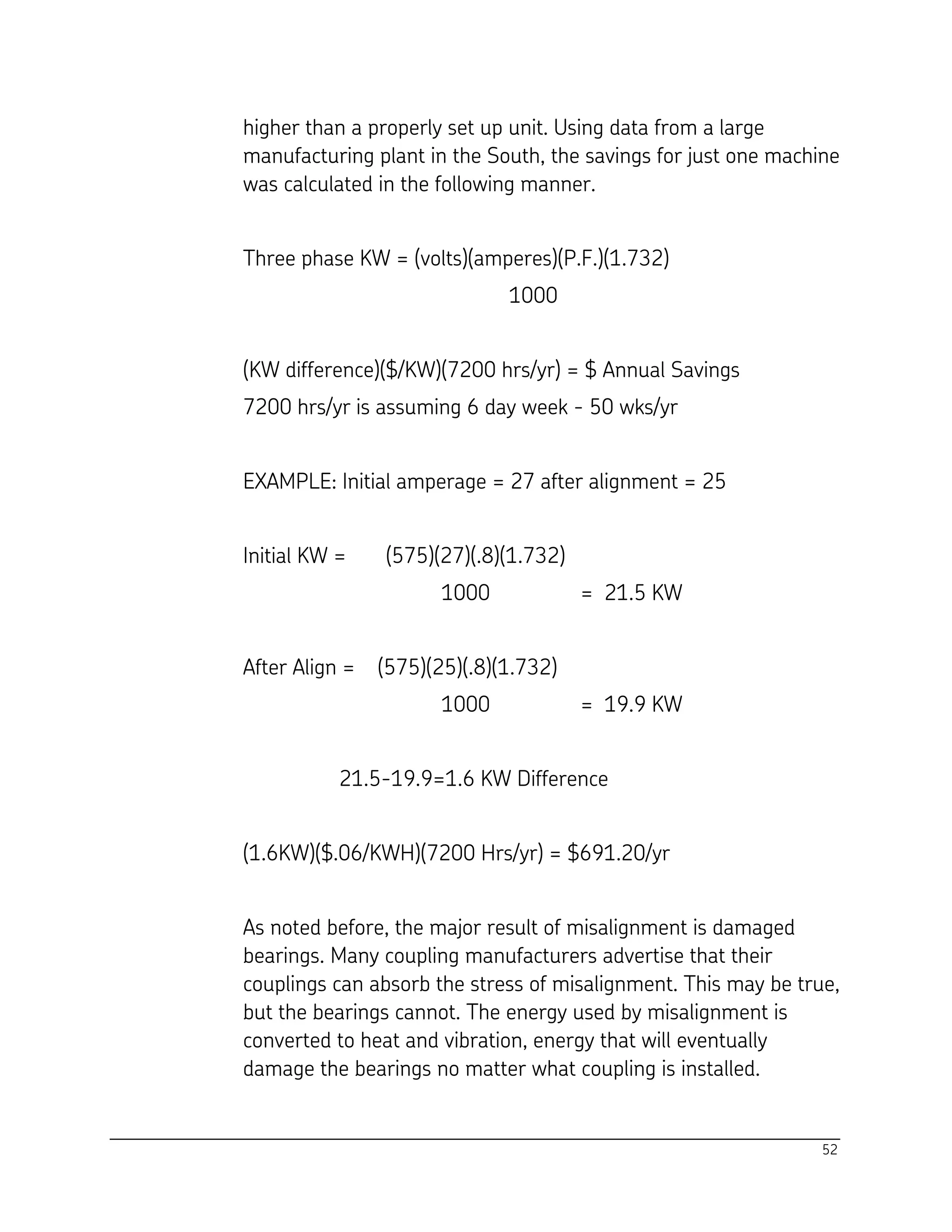 52
higher than a properly set up unit. Using data from a large
manufacturing plant in the South, the savings for just one machine
was calculated in the following manner.
Three phase KW = (volts)(amperes)(P.F.)(1.732)
1000
(KW difference)($/KW)(7200 hrs/yr) = $ Annual Savings
7200 hrs/yr is assuming 6 day week - 50 wks/yr
EXAMPLE: Initial amperage = 27 after alignment = 25
Initial KW = (575)(27)(.8)(1.732)
1000 = 21.5 KW
After Align = (575)(25)(.8)(1.732)
1000 = 19.9 KW
21.5-19.9=1.6 KW Difference
(1.6KW)($.06/KWH)(7200 Hrs/yr) = $691.20/yr
As noted before, the major result of misalignment is damaged
bearings. Many coupling manufacturers advertise that their
couplings can absorb the stress of misalignment. This may be true,
but the bearings cannot. The energy used by misalignment is
converted to heat and vibration, energy that will eventually
damage the bearings no matter what coupling is installed.
 