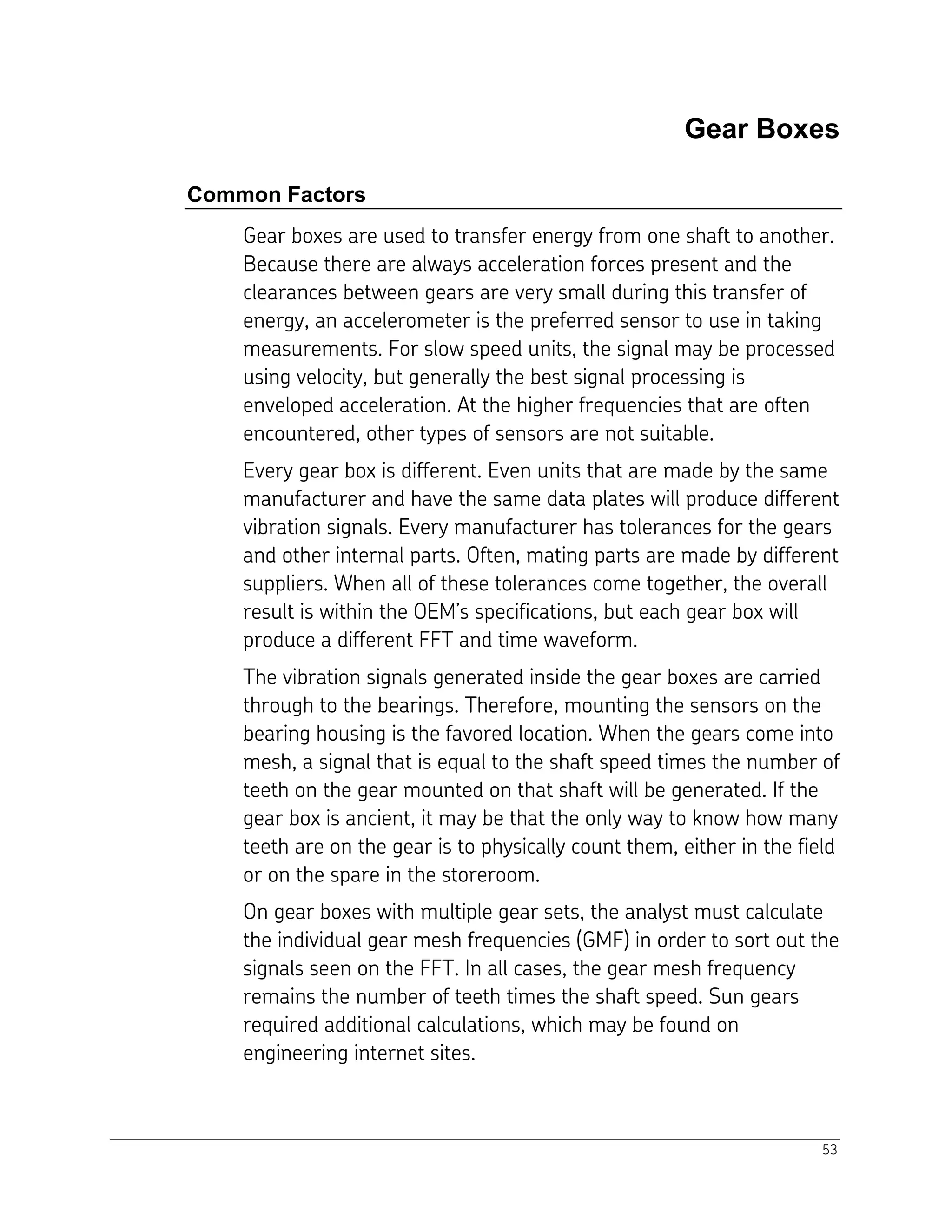53
Gear Boxes
Common Factors
Gear boxes are used to transfer energy from one shaft to another.
Because there are always acceleration forces present and the
clearances between gears are very small during this transfer of
energy, an accelerometer is the preferred sensor to use in taking
measurements. For slow speed units, the signal may be processed
using velocity, but generally the best signal processing is
enveloped acceleration. At the higher frequencies that are often
encountered, other types of sensors are not suitable.
Every gear box is different. Even units that are made by the same
manufacturer and have the same data plates will produce different
vibration signals. Every manufacturer has tolerances for the gears
and other internal parts. Often, mating parts are made by different
suppliers. When all of these tolerances come together, the overall
result is within the OEM’s specifications, but each gear box will
produce a different FFT and time waveform.
The vibration signals generated inside the gear boxes are carried
through to the bearings. Therefore, mounting the sensors on the
bearing housing is the favored location. When the gears come into
mesh, a signal that is equal to the shaft speed times the number of
teeth on the gear mounted on that shaft will be generated. If the
gear box is ancient, it may be that the only way to know how many
teeth are on the gear is to physically count them, either in the field
or on the spare in the storeroom.
On gear boxes with multiple gear sets, the analyst must calculate
the individual gear mesh frequencies (GMF) in order to sort out the
signals seen on the FFT. In all cases, the gear mesh frequency
remains the number of teeth times the shaft speed. Sun gears
required additional calculations, which may be found on
engineering internet sites.
 