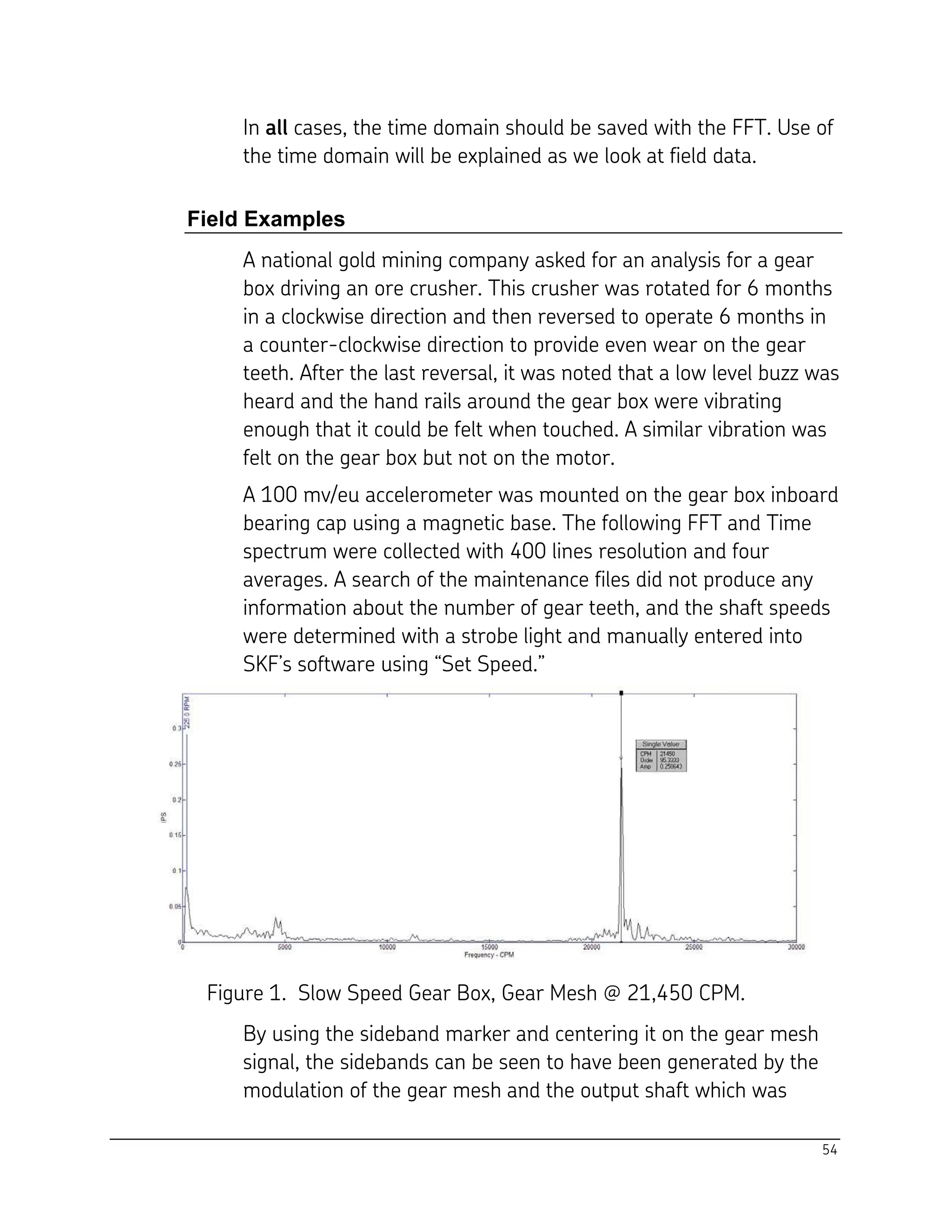 54
In all cases, the time domain should be saved with the FFT. Use of
the time domain will be explained as we look at field data.
Field Examples
A national gold mining company asked for an analysis for a gear
box driving an ore crusher. This crusher was rotated for 6 months
in a clockwise direction and then reversed to operate 6 months in
a counter-clockwise direction to provide even wear on the gear
teeth. After the last reversal, it was noted that a low level buzz was
heard and the hand rails around the gear box were vibrating
enough that it could be felt when touched. A similar vibration was
felt on the gear box but not on the motor.
A 100 mv/eu accelerometer was mounted on the gear box inboard
bearing cap using a magnetic base. The following FFT and Time
spectrum were collected with 400 lines resolution and four
averages. A search of the maintenance files did not produce any
information about the number of gear teeth, and the shaft speeds
were determined with a strobe light and manually entered into
SKF’s software using “Set Speed.”
Figure 1. Slow Speed Gear Box, Gear Mesh @ 21,450 CPM.
By using the sideband marker and centering it on the gear mesh
signal, the sidebands can be seen to have been generated by the
modulation of the gear mesh and the output shaft which was
 