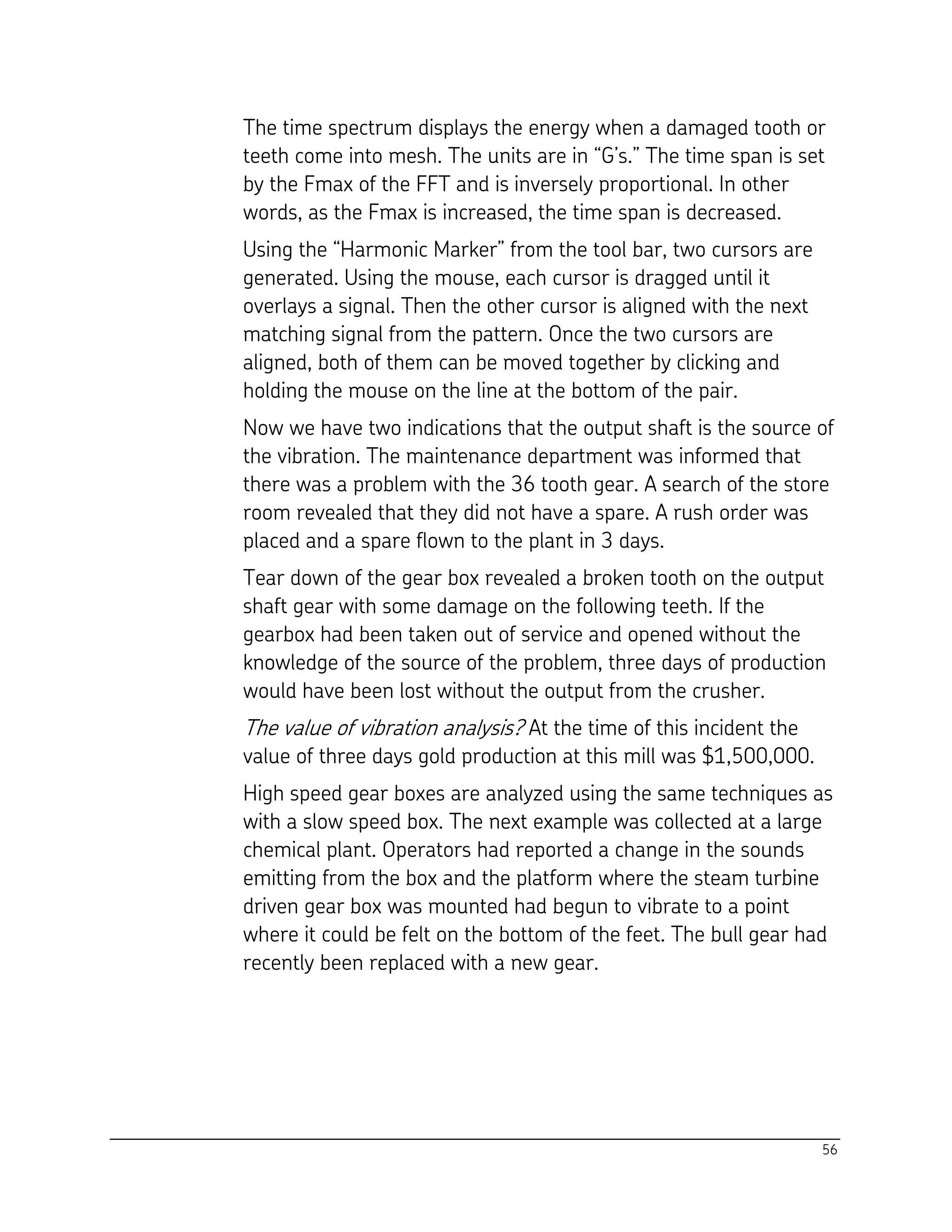 56
The time spectrum displays the energy when a damaged tooth or
teeth come into mesh. The units are in “G’s.” The time span is set
by the Fmax of the FFT and is inversely proportional. In other
words, as the Fmax is increased, the time span is decreased.
Using the “Harmonic Marker” from the tool bar, two cursors are
generated. Using the mouse, each cursor is dragged until it
overlays a signal. Then the other cursor is aligned with the next
matching signal from the pattern. Once the two cursors are
aligned, both of them can be moved together by clicking and
holding the mouse on the line at the bottom of the pair.
Now we have two indications that the output shaft is the source of
the vibration. The maintenance department was informed that
there was a problem with the 36 tooth gear. A search of the store
room revealed that they did not have a spare. A rush order was
placed and a spare flown to the plant in 3 days.
Tear down of the gear box revealed a broken tooth on the output
shaft gear with some damage on the following teeth. If the
gearbox had been taken out of service and opened without the
knowledge of the source of the problem, three days of production
would have been lost without the output from the crusher.
The value of vibration analysis? At the time of this incident the
value of three days gold production at this mill was $1,500,000.
High speed gear boxes are analyzed using the same techniques as
with a slow speed box. The next example was collected at a large
chemical plant. Operators had reported a change in the sounds
emitting from the box and the platform where the steam turbine
driven gear box was mounted had begun to vibrate to a point
where it could be felt on the bottom of the feet. The bull gear had
recently been replaced with a new gear.
 