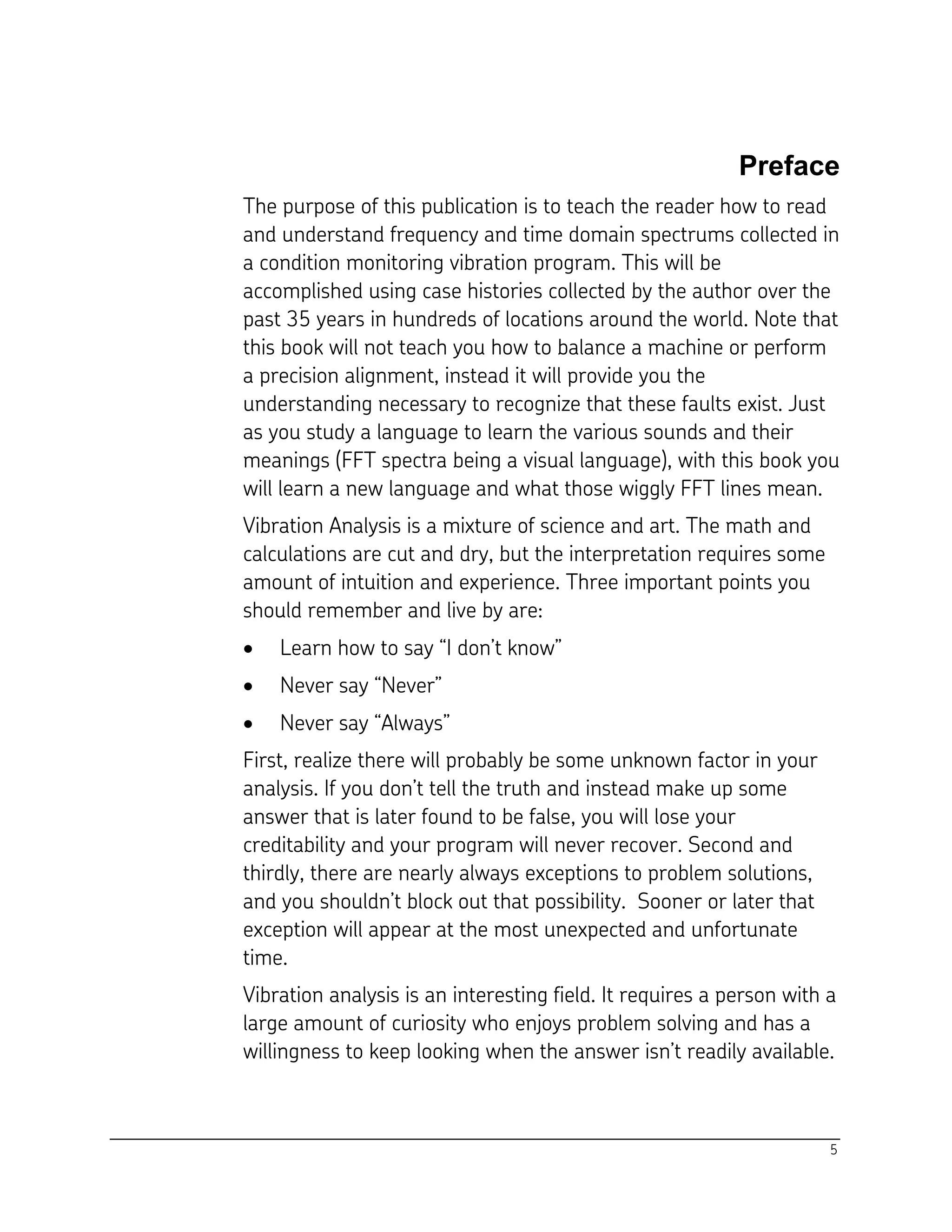 5
Preface
The purpose of this publication is to teach the reader how to read
and understand frequency and time domain spectrums collected in
a condition monitoring vibration program. This will be
accomplished using case histories collected by the author over the
past 35 years in hundreds of locations around the world. Note that
this book will not teach you how to balance a machine or perform
a precision alignment, instead it will provide you the
understanding necessary to recognize that these faults exist. Just
as you study a language to learn the various sounds and their
meanings (FFT spectra being a visual language), with this book you
will learn a new language and what those wiggly FFT lines mean.
Vibration Analysis is a mixture of science and art. The math and
calculations are cut and dry, but the interpretation requires some
amount of intuition and experience. Three important points you
should remember and live by are:
 Learn how to say “I don’t know”
 Never say “Never”
 Never say “Always”
First, realize there will probably be some unknown factor in your
analysis. If you don’t tell the truth and instead make up some
answer that is later found to be false, you will lose your
creditability and your program will never recover. Second and
thirdly, there are nearly always exceptions to problem solutions,
and you shouldn’t block out that possibility. Sooner or later that
exception will appear at the most unexpected and unfortunate
time.
Vibration analysis is an interesting field. It requires a person with a
large amount of curiosity who enjoys problem solving and has a
willingness to keep looking when the answer isn’t readily available.
 