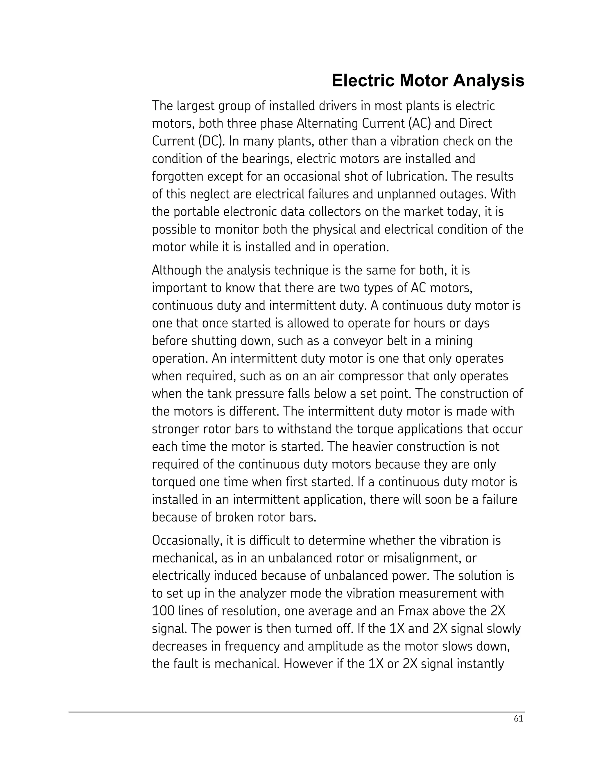 61
Electric Motor Analysis
The largest group of installed drivers in most plants is electric
motors, both three phase Alternating Current (AC) and Direct
Current (DC). In many plants, other than a vibration check on the
condition of the bearings, electric motors are installed and
forgotten except for an occasional shot of lubrication. The results
of this neglect are electrical failures and unplanned outages. With
the portable electronic data collectors on the market today, it is
possible to monitor both the physical and electrical condition of the
motor while it is installed and in operation.
Although the analysis technique is the same for both, it is
important to know that there are two types of AC motors,
continuous duty and intermittent duty. A continuous duty motor is
one that once started is allowed to operate for hours or days
before shutting down, such as a conveyor belt in a mining
operation. An intermittent duty motor is one that only operates
when required, such as on an air compressor that only operates
when the tank pressure falls below a set point. The construction of
the motors is different. The intermittent duty motor is made with
stronger rotor bars to withstand the torque applications that occur
each time the motor is started. The heavier construction is not
required of the continuous duty motors because they are only
torqued one time when first started. If a continuous duty motor is
installed in an intermittent application, there will soon be a failure
because of broken rotor bars.
Occasionally, it is difficult to determine whether the vibration is
mechanical, as in an unbalanced rotor or misalignment, or
electrically induced because of unbalanced power. The solution is
to set up in the analyzer mode the vibration measurement with
100 lines of resolution, one average and an Fmax above the 2X
signal. The power is then turned off. If the 1X and 2X signal slowly
decreases in frequency and amplitude as the motor slows down,
the fault is mechanical. However if the 1X or 2X signal instantly
 