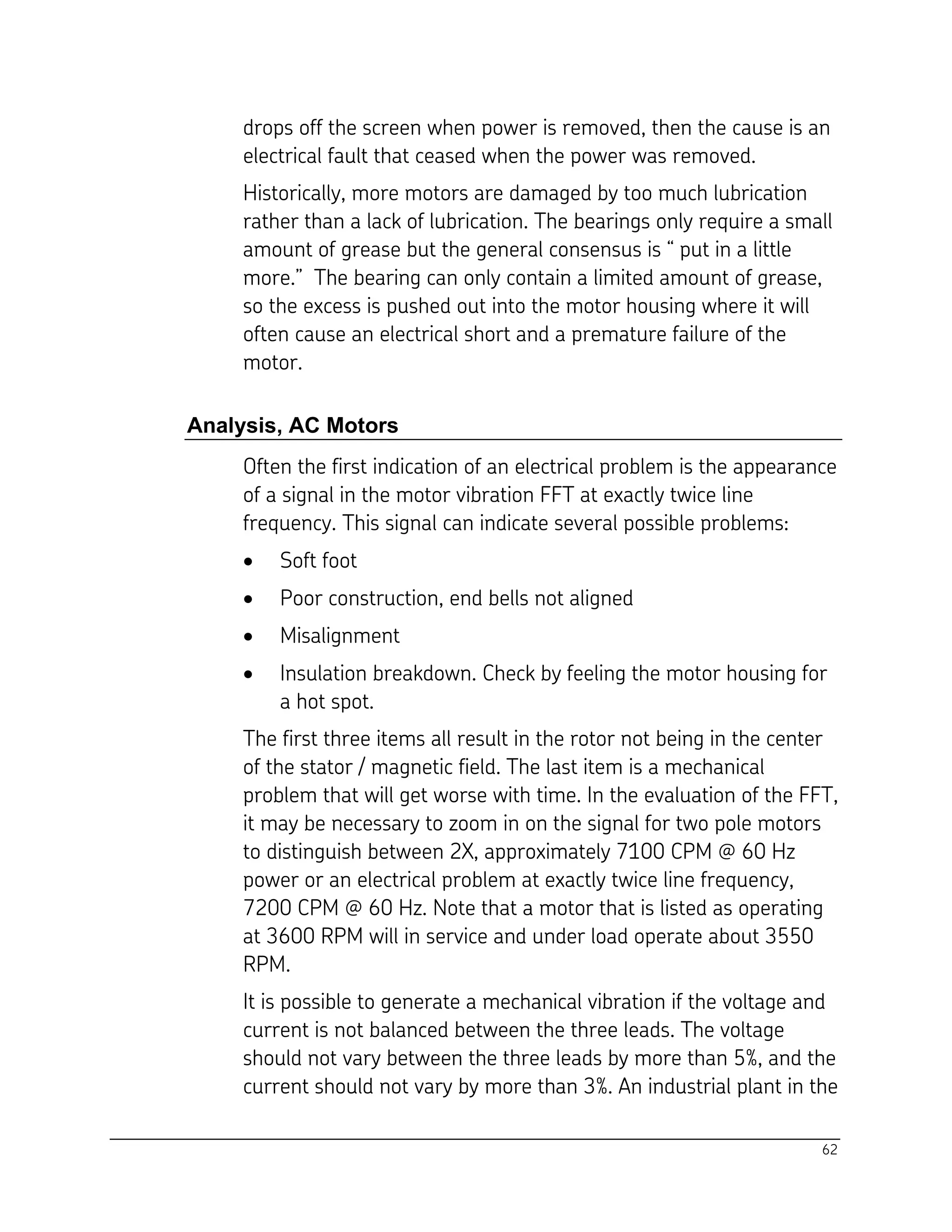 62
drops off the screen when power is removed, then the cause is an
electrical fault that ceased when the power was removed.
Historically, more motors are damaged by too much lubrication
rather than a lack of lubrication. The bearings only require a small
amount of grease but the general consensus is “ put in a little
more.” The bearing can only contain a limited amount of grease,
so the excess is pushed out into the motor housing where it will
often cause an electrical short and a premature failure of the
motor.
Analysis, AC Motors
Often the first indication of an electrical problem is the appearance
of a signal in the motor vibration FFT at exactly twice line
frequency. This signal can indicate several possible problems:
 Soft foot
 Poor construction, end bells not aligned
 Misalignment
 Insulation breakdown. Check by feeling the motor housing for
a hot spot.
The first three items all result in the rotor not being in the center
of the stator / magnetic field. The last item is a mechanical
problem that will get worse with time. In the evaluation of the FFT,
it may be necessary to zoom in on the signal for two pole motors
to distinguish between 2X, approximately 7100 CPM @ 60 Hz
power or an electrical problem at exactly twice line frequency,
7200 CPM @ 60 Hz. Note that a motor that is listed as operating
at 3600 RPM will in service and under load operate about 3550
RPM.
It is possible to generate a mechanical vibration if the voltage and
current is not balanced between the three leads. The voltage
should not vary between the three leads by more than 5%, and the
current should not vary by more than 3%. An industrial plant in the
 