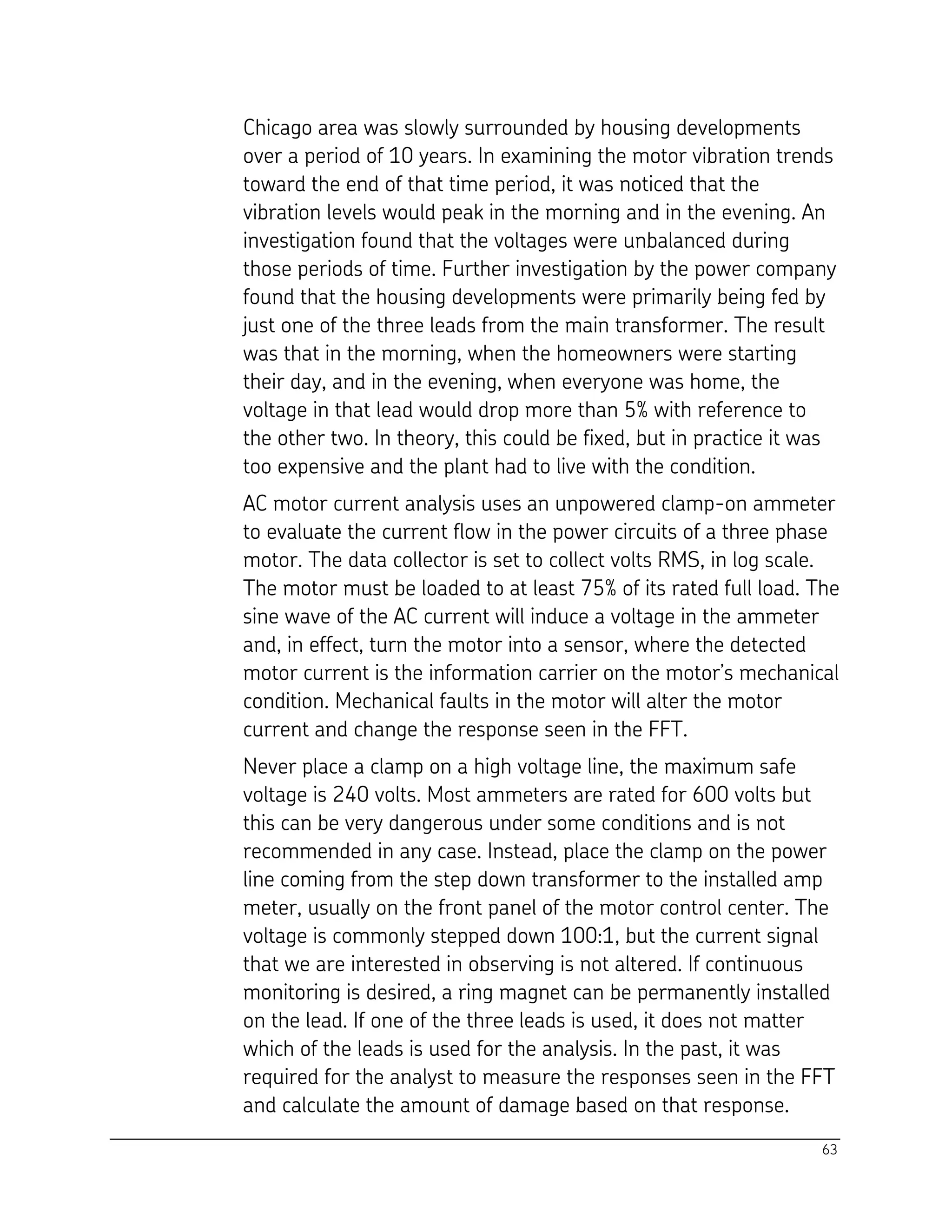 63
Chicago area was slowly surrounded by housing developments
over a period of 10 years. In examining the motor vibration trends
toward the end of that time period, it was noticed that the
vibration levels would peak in the morning and in the evening. An
investigation found that the voltages were unbalanced during
those periods of time. Further investigation by the power company
found that the housing developments were primarily being fed by
just one of the three leads from the main transformer. The result
was that in the morning, when the homeowners were starting
their day, and in the evening, when everyone was home, the
voltage in that lead would drop more than 5% with reference to
the other two. In theory, this could be fixed, but in practice it was
too expensive and the plant had to live with the condition.
AC motor current analysis uses an unpowered clamp-on ammeter
to evaluate the current flow in the power circuits of a three phase
motor. The data collector is set to collect volts RMS, in log scale.
The motor must be loaded to at least 75% of its rated full load. The
sine wave of the AC current will induce a voltage in the ammeter
and, in effect, turn the motor into a sensor, where the detected
motor current is the information carrier on the motor’s mechanical
condition. Mechanical faults in the motor will alter the motor
current and change the response seen in the FFT.
Never place a clamp on a high voltage line, the maximum safe
voltage is 240 volts. Most ammeters are rated for 600 volts but
this can be very dangerous under some conditions and is not
recommended in any case. Instead, place the clamp on the power
line coming from the step down transformer to the installed amp
meter, usually on the front panel of the motor control center. The
voltage is commonly stepped down 100:1, but the current signal
that we are interested in observing is not altered. If continuous
monitoring is desired, a ring magnet can be permanently installed
on the lead. If one of the three leads is used, it does not matter
which of the leads is used for the analysis. In the past, it was
required for the analyst to measure the responses seen in the FFT
and calculate the amount of damage based on that response.
 