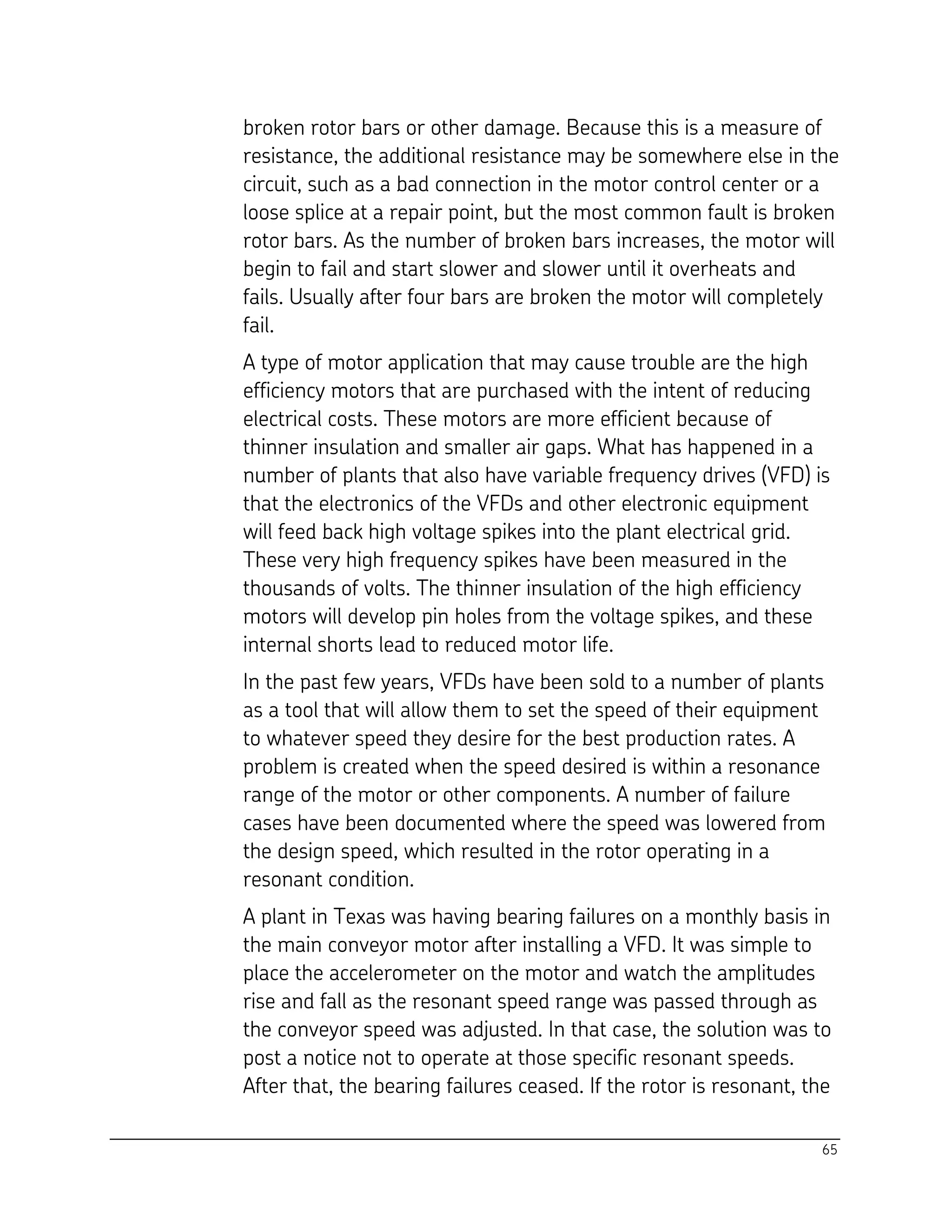 65
broken rotor bars or other damage. Because this is a measure of
resistance, the additional resistance may be somewhere else in the
circuit, such as a bad connection in the motor control center or a
loose splice at a repair point, but the most common fault is broken
rotor bars. As the number of broken bars increases, the motor will
begin to fail and start slower and slower until it overheats and
fails. Usually after four bars are broken the motor will completely
fail.
A type of motor application that may cause trouble are the high
efficiency motors that are purchased with the intent of reducing
electrical costs. These motors are more efficient because of
thinner insulation and smaller air gaps. What has happened in a
number of plants that also have variable frequency drives (VFD) is
that the electronics of the VFDs and other electronic equipment
will feed back high voltage spikes into the plant electrical grid.
These very high frequency spikes have been measured in the
thousands of volts. The thinner insulation of the high efficiency
motors will develop pin holes from the voltage spikes, and these
internal shorts lead to reduced motor life.
In the past few years, VFDs have been sold to a number of plants
as a tool that will allow them to set the speed of their equipment
to whatever speed they desire for the best production rates. A
problem is created when the speed desired is within a resonance
range of the motor or other components. A number of failure
cases have been documented where the speed was lowered from
the design speed, which resulted in the rotor operating in a
resonant condition.
A plant in Texas was having bearing failures on a monthly basis in
the main conveyor motor after installing a VFD. It was simple to
place the accelerometer on the motor and watch the amplitudes
rise and fall as the resonant speed range was passed through as
the conveyor speed was adjusted. In that case, the solution was to
post a notice not to operate at those specific resonant speeds.
After that, the bearing failures ceased. If the rotor is resonant, the
 