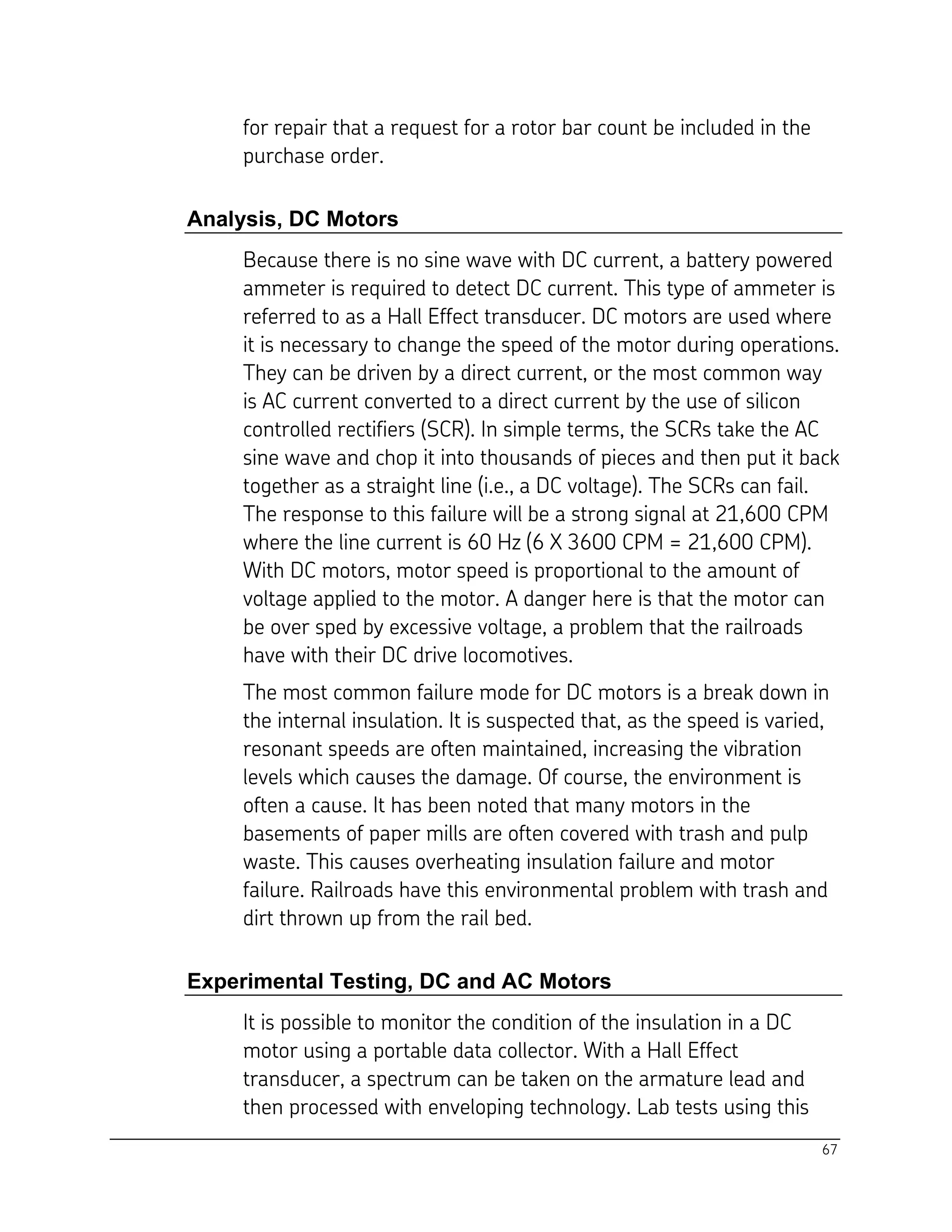 67
for repair that a request for a rotor bar count be included in the
purchase order.
Analysis, DC Motors
Because there is no sine wave with DC current, a battery powered
ammeter is required to detect DC current. This type of ammeter is
referred to as a Hall Effect transducer. DC motors are used where
it is necessary to change the speed of the motor during operations.
They can be driven by a direct current, or the most common way
is AC current converted to a direct current by the use of silicon
controlled rectifiers (SCR). In simple terms, the SCRs take the AC
sine wave and chop it into thousands of pieces and then put it back
together as a straight line (i.e., a DC voltage). The SCRs can fail.
The response to this failure will be a strong signal at 21,600 CPM
where the line current is 60 Hz (6 X 3600 CPM = 21,600 CPM).
With DC motors, motor speed is proportional to the amount of
voltage applied to the motor. A danger here is that the motor can
be over sped by excessive voltage, a problem that the railroads
have with their DC drive locomotives.
The most common failure mode for DC motors is a break down in
the internal insulation. It is suspected that, as the speed is varied,
resonant speeds are often maintained, increasing the vibration
levels which causes the damage. Of course, the environment is
often a cause. It has been noted that many motors in the
basements of paper mills are often covered with trash and pulp
waste. This causes overheating insulation failure and motor
failure. Railroads have this environmental problem with trash and
dirt thrown up from the rail bed.
Experimental Testing, DC and AC Motors
It is possible to monitor the condition of the insulation in a DC
motor using a portable data collector. With a Hall Effect
transducer, a spectrum can be taken on the armature lead and
then processed with enveloping technology. Lab tests using this
 