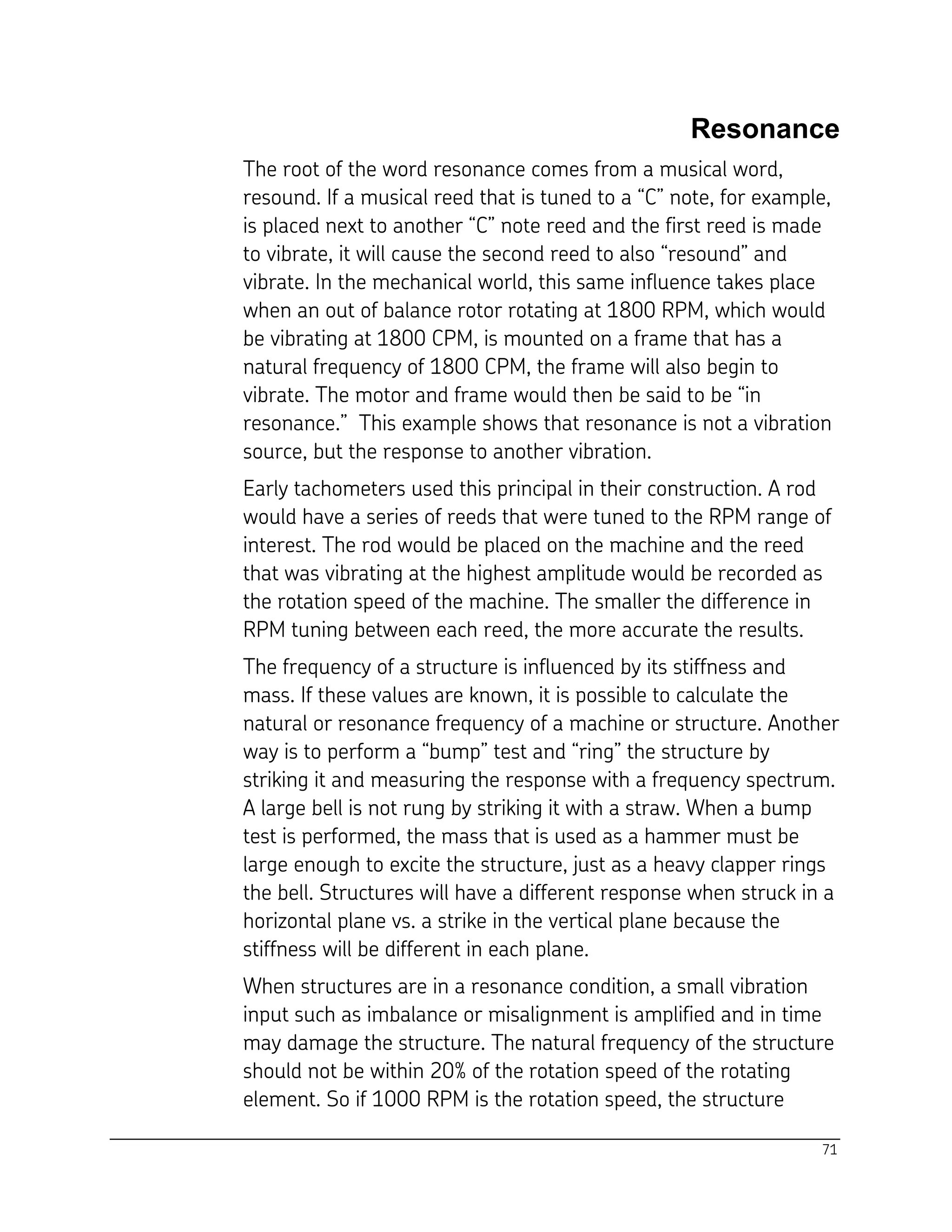 71
Resonance
The root of the word resonance comes from a musical word,
resound. If a musical reed that is tuned to a “C” note, for example,
is placed next to another “C” note reed and the first reed is made
to vibrate, it will cause the second reed to also “resound” and
vibrate. In the mechanical world, this same influence takes place
when an out of balance rotor rotating at 1800 RPM, which would
be vibrating at 1800 CPM, is mounted on a frame that has a
natural frequency of 1800 CPM, the frame will also begin to
vibrate. The motor and frame would then be said to be “in
resonance.” This example shows that resonance is not a vibration
source, but the response to another vibration.
Early tachometers used this principal in their construction. A rod
would have a series of reeds that were tuned to the RPM range of
interest. The rod would be placed on the machine and the reed
that was vibrating at the highest amplitude would be recorded as
the rotation speed of the machine. The smaller the difference in
RPM tuning between each reed, the more accurate the results.
The frequency of a structure is influenced by its stiffness and
mass. If these values are known, it is possible to calculate the
natural or resonance frequency of a machine or structure. Another
way is to perform a “bump” test and “ring” the structure by
striking it and measuring the response with a frequency spectrum.
A large bell is not rung by striking it with a straw. When a bump
test is performed, the mass that is used as a hammer must be
large enough to excite the structure, just as a heavy clapper rings
the bell. Structures will have a different response when struck in a
horizontal plane vs. a strike in the vertical plane because the
stiffness will be different in each plane.
When structures are in a resonance condition, a small vibration
input such as imbalance or misalignment is amplified and in time
may damage the structure. The natural frequency of the structure
should not be within 20% of the rotation speed of the rotating
element. So if 1000 RPM is the rotation speed, the structure
 