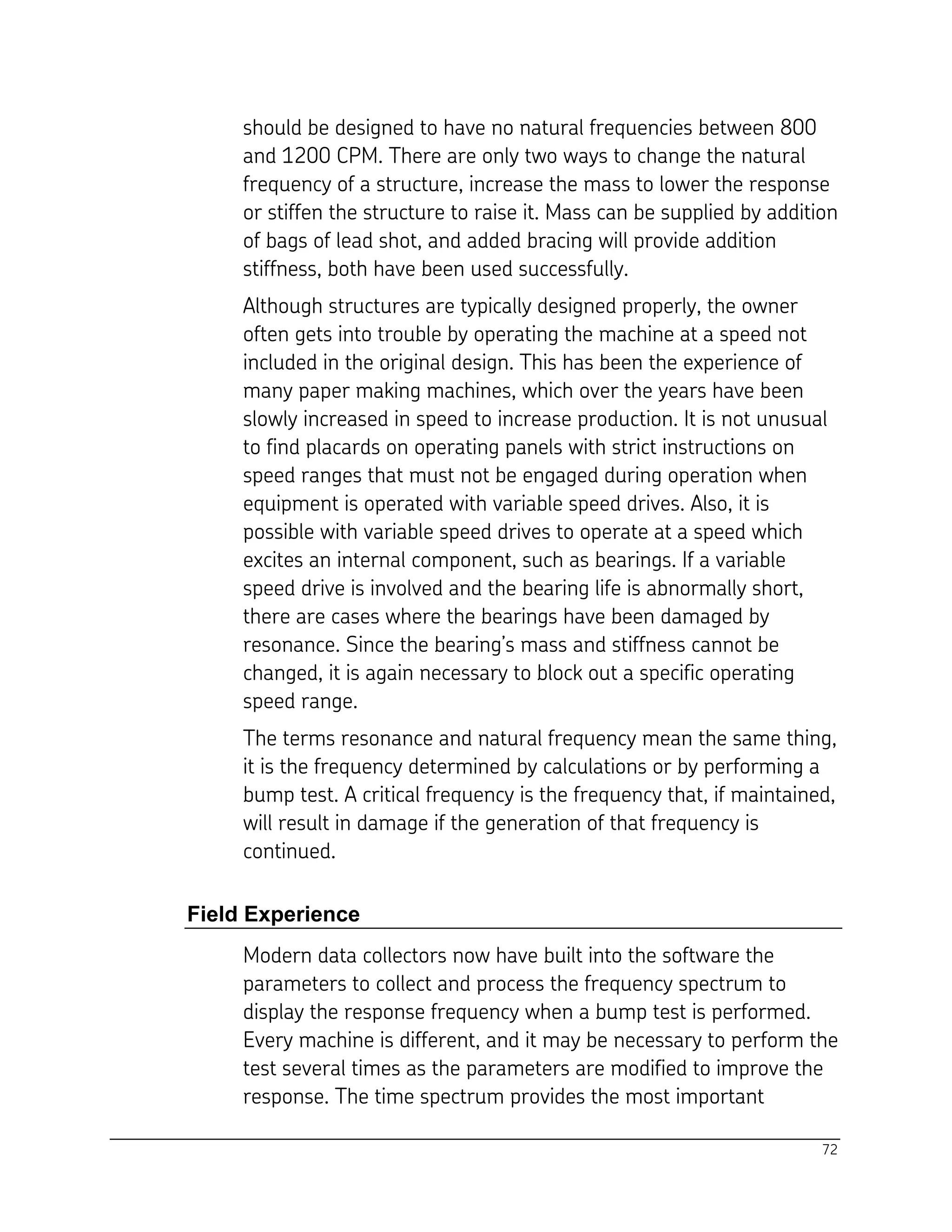 72
should be designed to have no natural frequencies between 800
and 1200 CPM. There are only two ways to change the natural
frequency of a structure, increase the mass to lower the response
or stiffen the structure to raise it. Mass can be supplied by addition
of bags of lead shot, and added bracing will provide addition
stiffness, both have been used successfully.
Although structures are typically designed properly, the owner
often gets into trouble by operating the machine at a speed not
included in the original design. This has been the experience of
many paper making machines, which over the years have been
slowly increased in speed to increase production. It is not unusual
to find placards on operating panels with strict instructions on
speed ranges that must not be engaged during operation when
equipment is operated with variable speed drives. Also, it is
possible with variable speed drives to operate at a speed which
excites an internal component, such as bearings. If a variable
speed drive is involved and the bearing life is abnormally short,
there are cases where the bearings have been damaged by
resonance. Since the bearing’s mass and stiffness cannot be
changed, it is again necessary to block out a specific operating
speed range.
The terms resonance and natural frequency mean the same thing,
it is the frequency determined by calculations or by performing a
bump test. A critical frequency is the frequency that, if maintained,
will result in damage if the generation of that frequency is
continued.
Field Experience
Modern data collectors now have built into the software the
parameters to collect and process the frequency spectrum to
display the response frequency when a bump test is performed.
Every machine is different, and it may be necessary to perform the
test several times as the parameters are modified to improve the
response. The time spectrum provides the most important
 