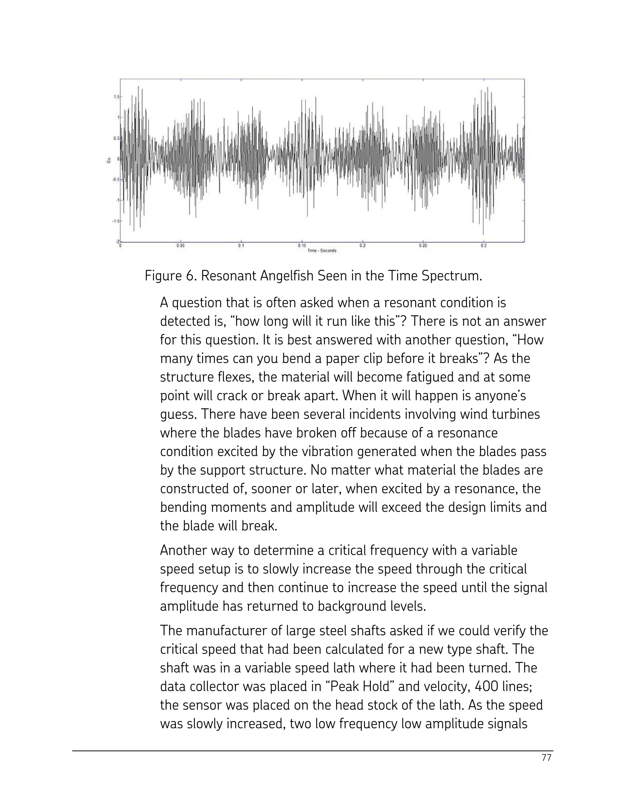 77
Figure 6. Resonant Angelfish Seen in the Time Spectrum.
A question that is often asked when a resonant condition is
detected is, “how long will it run like this”? There is not an answer
for this question. It is best answered with another question, “How
many times can you bend a paper clip before it breaks”? As the
structure flexes, the material will become fatigued and at some
point will crack or break apart. When it will happen is anyone’s
guess. There have been several incidents involving wind turbines
where the blades have broken off because of a resonance
condition excited by the vibration generated when the blades pass
by the support structure. No matter what material the blades are
constructed of, sooner or later, when excited by a resonance, the
bending moments and amplitude will exceed the design limits and
the blade will break.
Another way to determine a critical frequency with a variable
speed setup is to slowly increase the speed through the critical
frequency and then continue to increase the speed until the signal
amplitude has returned to background levels.
The manufacturer of large steel shafts asked if we could verify the
critical speed that had been calculated for a new type shaft. The
shaft was in a variable speed lath where it had been turned. The
data collector was placed in “Peak Hold” and velocity, 400 lines;
the sensor was placed on the head stock of the lath. As the speed
was slowly increased, two low frequency low amplitude signals
 