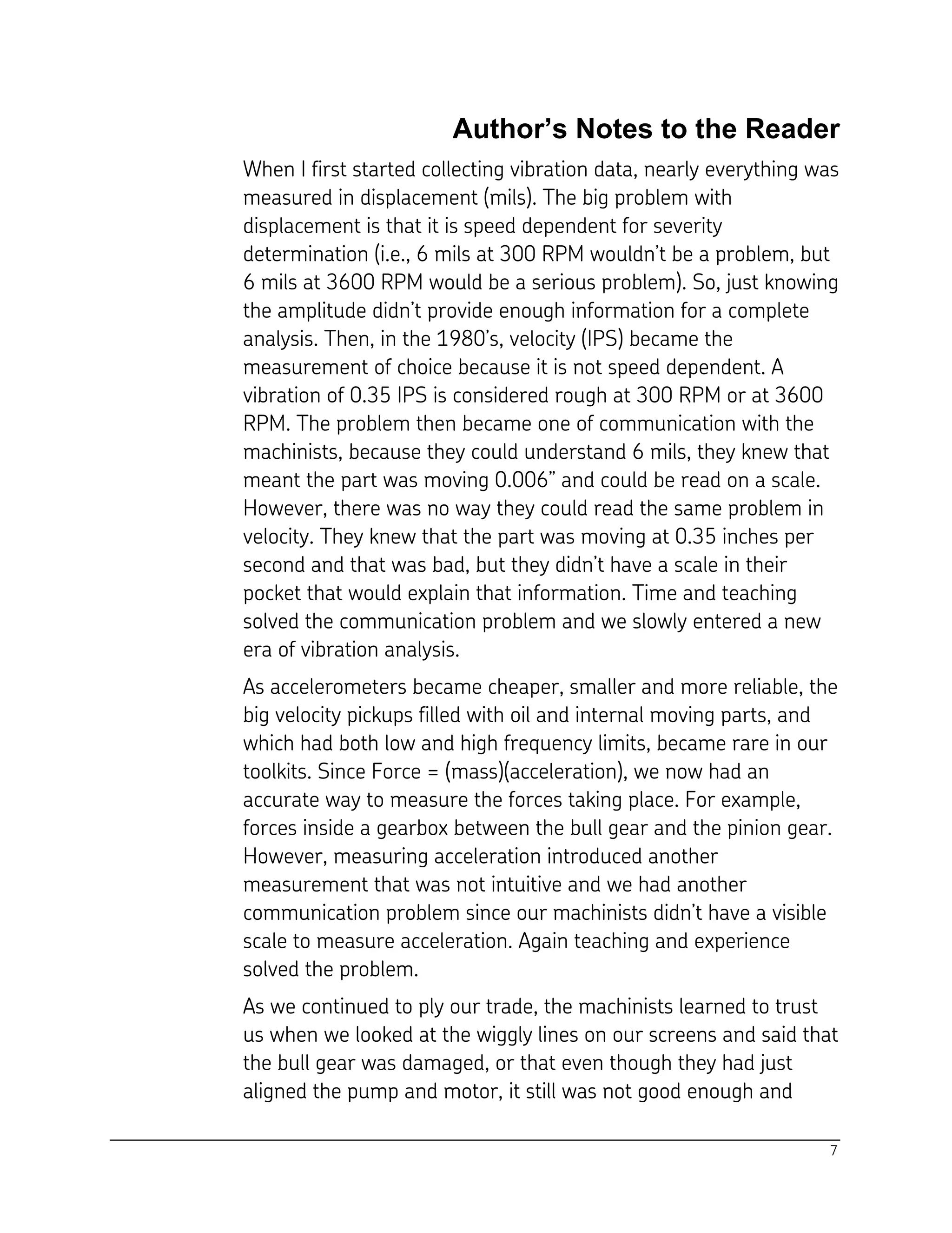 7
Author’s Notes to the Reader
When I first started collecting vibration data, nearly everything was
measured in displacement (mils). The big problem with
displacement is that it is speed dependent for severity
determination (i.e., 6 mils at 300 RPM wouldn’t be a problem, but
6 mils at 3600 RPM would be a serious problem). So, just knowing
the amplitude didn’t provide enough information for a complete
analysis. Then, in the 1980’s, velocity (IPS) became the
measurement of choice because it is not speed dependent. A
vibration of 0.35 IPS is considered rough at 300 RPM or at 3600
RPM. The problem then became one of communication with the
machinists, because they could understand 6 mils, they knew that
meant the part was moving 0.006” and could be read on a scale.
However, there was no way they could read the same problem in
velocity. They knew that the part was moving at 0.35 inches per
second and that was bad, but they didn’t have a scale in their
pocket that would explain that information. Time and teaching
solved the communication problem and we slowly entered a new
era of vibration analysis.
As accelerometers became cheaper, smaller and more reliable, the
big velocity pickups filled with oil and internal moving parts, and
which had both low and high frequency limits, became rare in our
toolkits. Since Force = (mass)(acceleration), we now had an
accurate way to measure the forces taking place. For example,
forces inside a gearbox between the bull gear and the pinion gear.
However, measuring acceleration introduced another
measurement that was not intuitive and we had another
communication problem since our machinists didn’t have a visible
scale to measure acceleration. Again teaching and experience
solved the problem.
As we continued to ply our trade, the machinists learned to trust
us when we looked at the wiggly lines on our screens and said that
the bull gear was damaged, or that even though they had just
aligned the pump and motor, it still was not good enough and
 