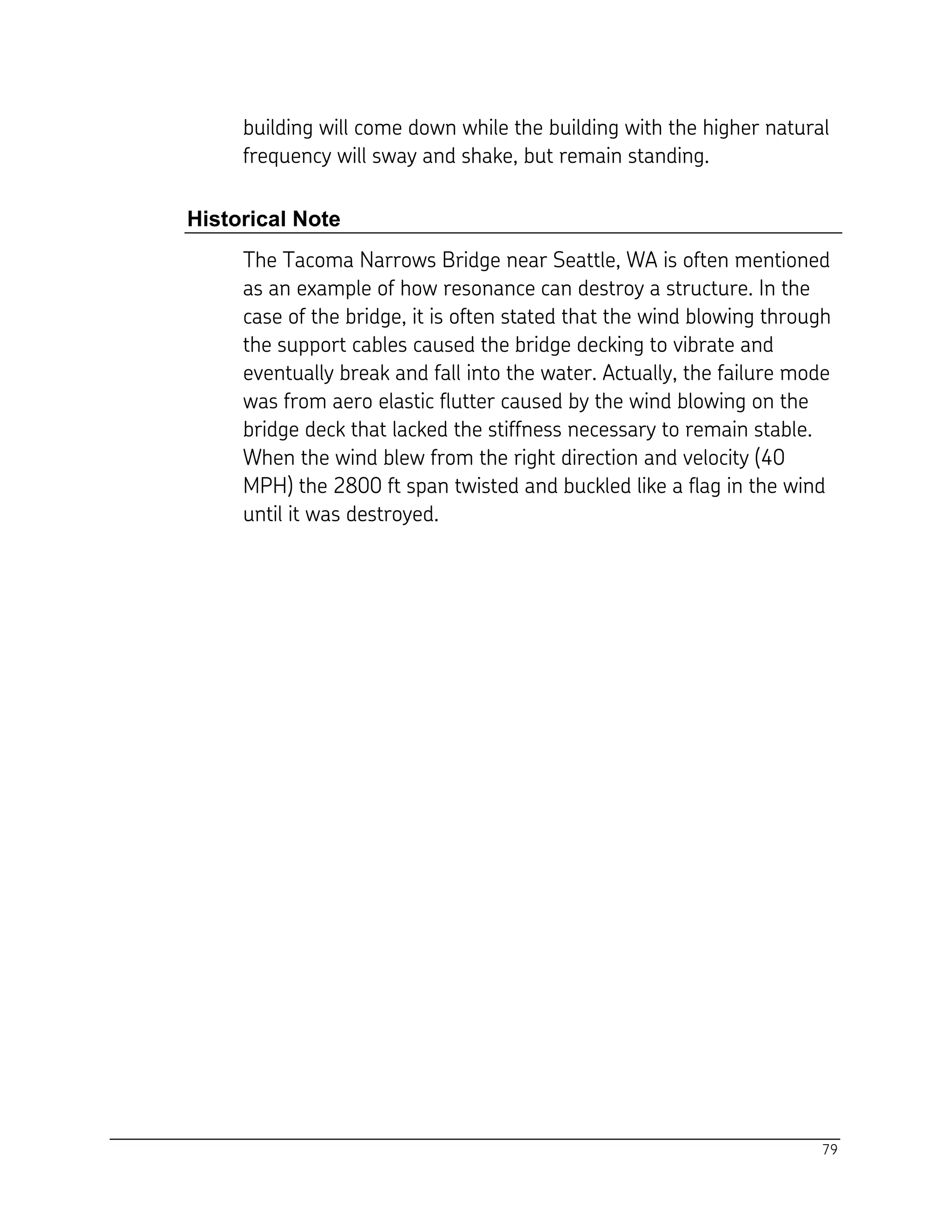 79
building will come down while the building with the higher natural
frequency will sway and shake, but remain standing.
Historical Note
The Tacoma Narrows Bridge near Seattle, WA is often mentioned
as an example of how resonance can destroy a structure. In the
case of the bridge, it is often stated that the wind blowing through
the support cables caused the bridge decking to vibrate and
eventually break and fall into the water. Actually, the failure mode
was from aero elastic flutter caused by the wind blowing on the
bridge deck that lacked the stiffness necessary to remain stable.
When the wind blew from the right direction and velocity (40
MPH) the 2800 ft span twisted and buckled like a flag in the wind
until it was destroyed.
 