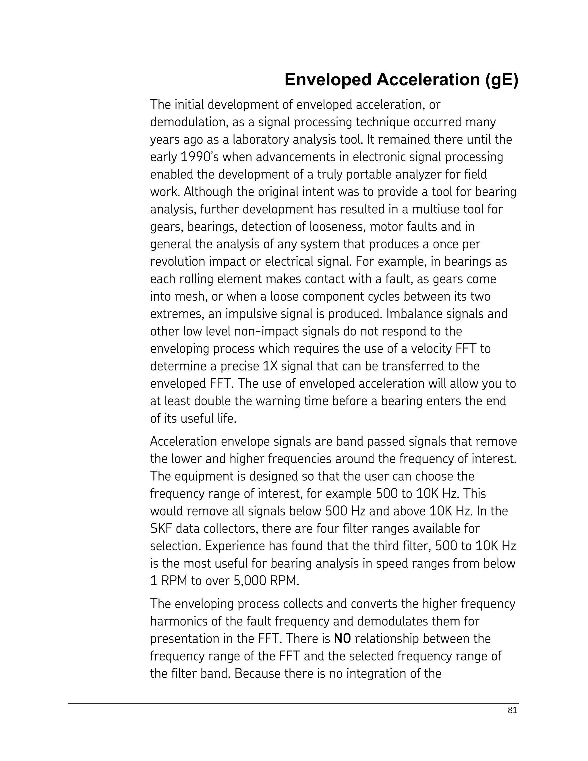 81
Enveloped Acceleration (gE)
The initial development of enveloped acceleration, or
demodulation, as a signal processing technique occurred many
years ago as a laboratory analysis tool. It remained there until the
early 1990’s when advancements in electronic signal processing
enabled the development of a truly portable analyzer for field
work. Although the original intent was to provide a tool for bearing
analysis, further development has resulted in a multiuse tool for
gears, bearings, detection of looseness, motor faults and in
general the analysis of any system that produces a once per
revolution impact or electrical signal. For example, in bearings as
each rolling element makes contact with a fault, as gears come
into mesh, or when a loose component cycles between its two
extremes, an impulsive signal is produced. Imbalance signals and
other low level non-impact signals do not respond to the
enveloping process which requires the use of a velocity FFT to
determine a precise 1X signal that can be transferred to the
enveloped FFT. The use of enveloped acceleration will allow you to
at least double the warning time before a bearing enters the end
of its useful life.
Acceleration envelope signals are band passed signals that remove
the lower and higher frequencies around the frequency of interest.
The equipment is designed so that the user can choose the
frequency range of interest, for example 500 to 10K Hz. This
would remove all signals below 500 Hz and above 10K Hz. In the
SKF data collectors, there are four filter ranges available for
selection. Experience has found that the third filter, 500 to 10K Hz
is the most useful for bearing analysis in speed ranges from below
1 RPM to over 5,000 RPM.
The enveloping process collects and converts the higher frequency
harmonics of the fault frequency and demodulates them for
presentation in the FFT. There is NO relationship between the
frequency range of the FFT and the selected frequency range of
the filter band. Because there is no integration of the
 