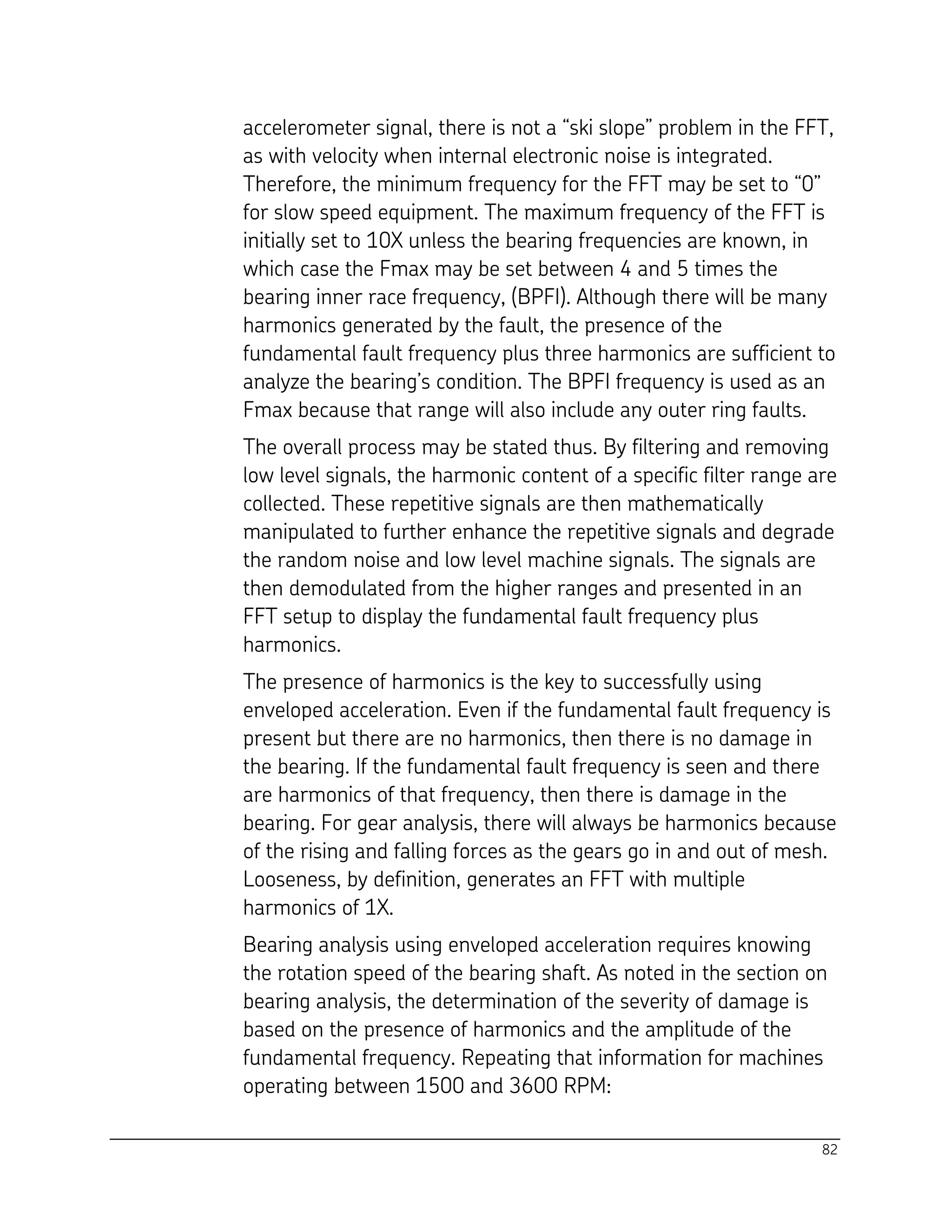 82
accelerometer signal, there is not a “ski slope” problem in the FFT,
as with velocity when internal electronic noise is integrated.
Therefore, the minimum frequency for the FFT may be set to “0”
for slow speed equipment. The maximum frequency of the FFT is
initially set to 10X unless the bearing frequencies are known, in
which case the Fmax may be set between 4 and 5 times the
bearing inner race frequency, (BPFI). Although there will be many
harmonics generated by the fault, the presence of the
fundamental fault frequency plus three harmonics are sufficient to
analyze the bearing’s condition. The BPFI frequency is used as an
Fmax because that range will also include any outer ring faults.
The overall process may be stated thus. By filtering and removing
low level signals, the harmonic content of a specific filter range are
collected. These repetitive signals are then mathematically
manipulated to further enhance the repetitive signals and degrade
the random noise and low level machine signals. The signals are
then demodulated from the higher ranges and presented in an
FFT setup to display the fundamental fault frequency plus
harmonics.
The presence of harmonics is the key to successfully using
enveloped acceleration. Even if the fundamental fault frequency is
present but there are no harmonics, then there is no damage in
the bearing. If the fundamental fault frequency is seen and there
are harmonics of that frequency, then there is damage in the
bearing. For gear analysis, there will always be harmonics because
of the rising and falling forces as the gears go in and out of mesh.
Looseness, by definition, generates an FFT with multiple
harmonics of 1X.
Bearing analysis using enveloped acceleration requires knowing
the rotation speed of the bearing shaft. As noted in the section on
bearing analysis, the determination of the severity of damage is
based on the presence of harmonics and the amplitude of the
fundamental frequency. Repeating that information for machines
operating between 1500 and 3600 RPM:
 