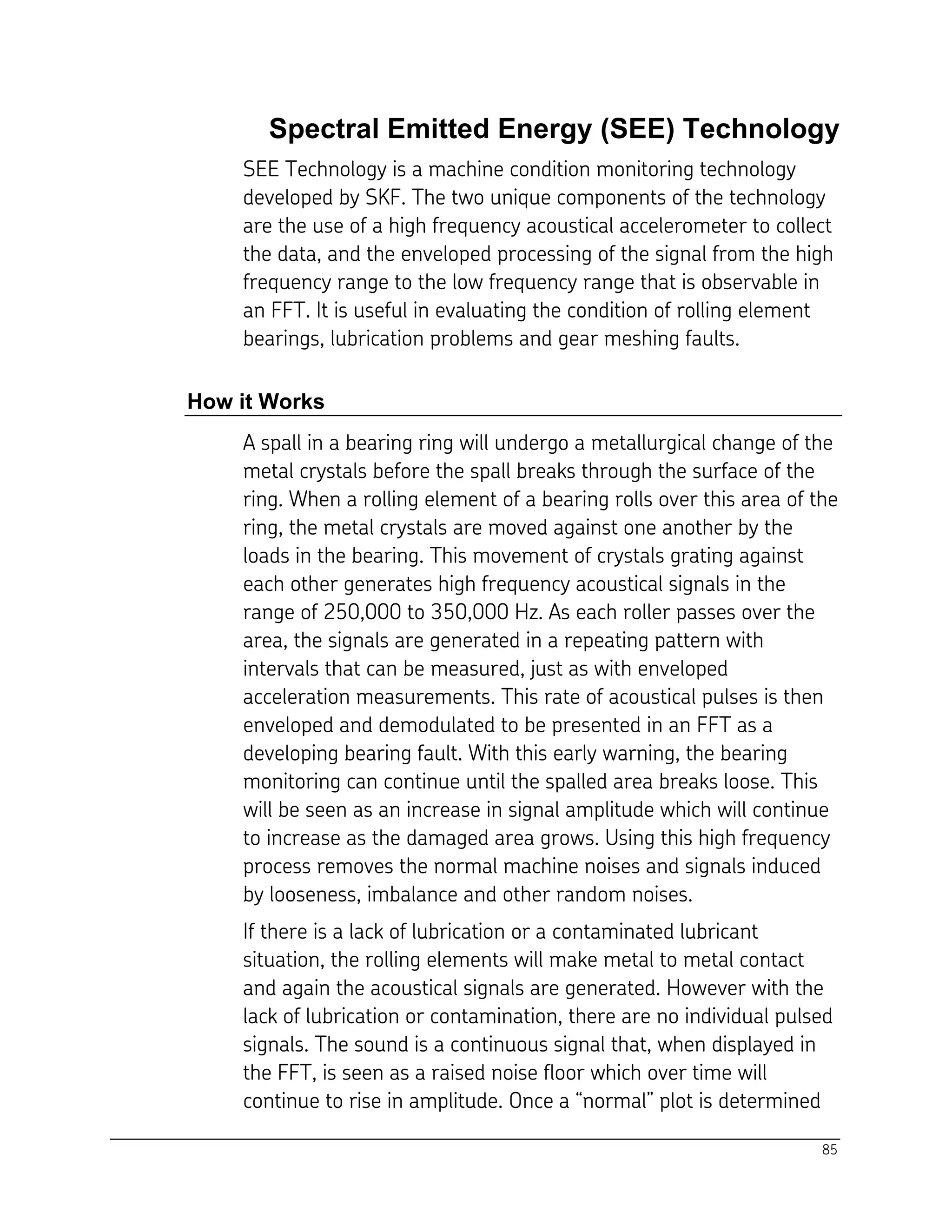 85
Spectral Emitted Energy (SEE) Technology
SEE Technology is a machine condition monitoring technology
developed by SKF. The two unique components of the technology
are the use of a high frequency acoustical accelerometer to collect
the data, and the enveloped processing of the signal from the high
frequency range to the low frequency range that is observable in
an FFT. It is useful in evaluating the condition of rolling element
bearings, lubrication problems and gear meshing faults.
How it Works
A spall in a bearing ring will undergo a metallurgical change of the
metal crystals before the spall breaks through the surface of the
ring. When a rolling element of a bearing rolls over this area of the
ring, the metal crystals are moved against one another by the
loads in the bearing. This movement of crystals grating against
each other generates high frequency acoustical signals in the
range of 250,000 to 350,000 Hz. As each roller passes over the
area, the signals are generated in a repeating pattern with
intervals that can be measured, just as with enveloped
acceleration measurements. This rate of acoustical pulses is then
enveloped and demodulated to be presented in an FFT as a
developing bearing fault. With this early warning, the bearing
monitoring can continue until the spalled area breaks loose. This
will be seen as an increase in signal amplitude which will continue
to increase as the damaged area grows. Using this high frequency
process removes the normal machine noises and signals induced
by looseness, imbalance and other random noises.
If there is a lack of lubrication or a contaminated lubricant
situation, the rolling elements will make metal to metal contact
and again the acoustical signals are generated. However with the
lack of lubrication or contamination, there are no individual pulsed
signals. The sound is a continuous signal that, when displayed in
the FFT, is seen as a raised noise floor which over time will
continue to rise in amplitude. Once a “normal” plot is determined
 