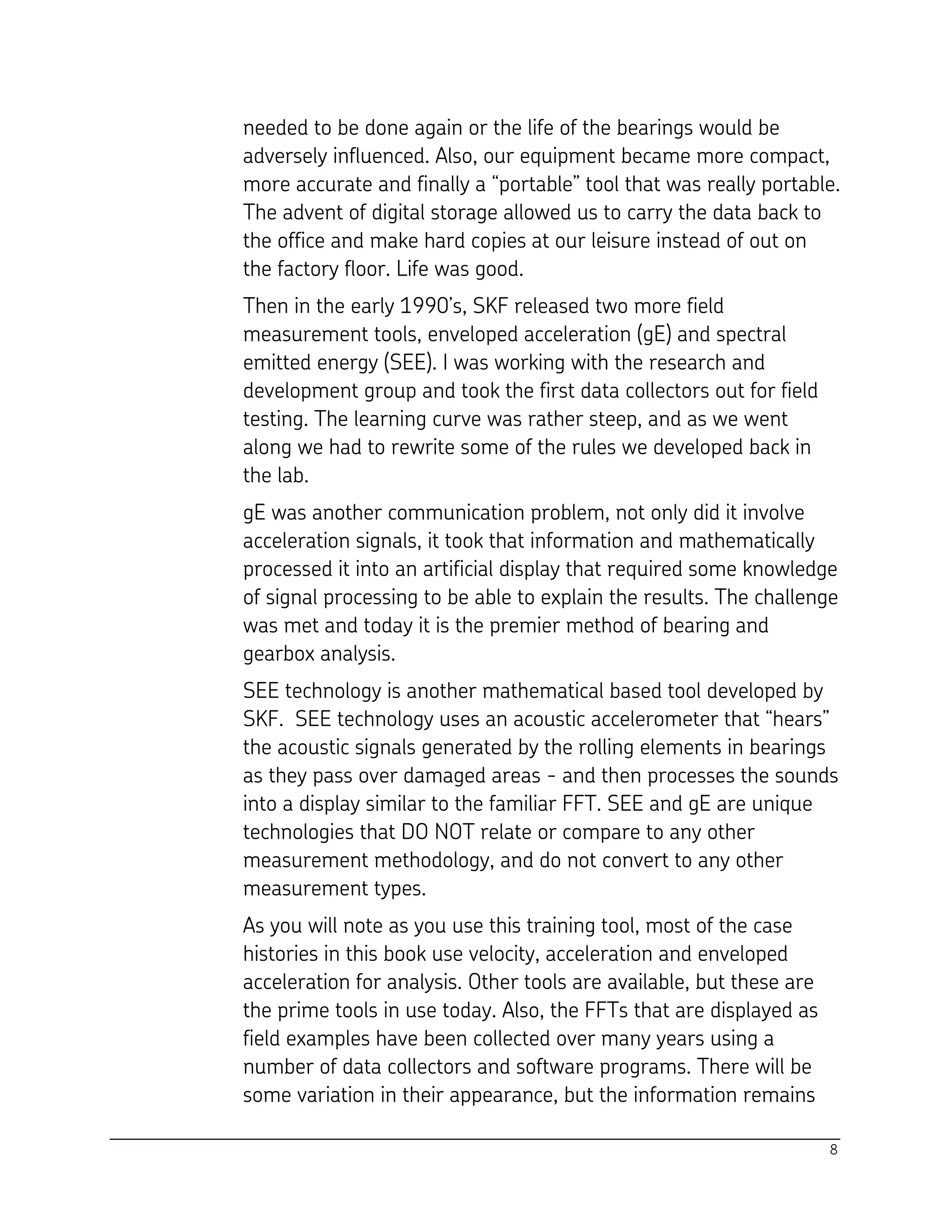 8
needed to be done again or the life of the bearings would be
adversely influenced. Also, our equipment became more compact,
more accurate and finally a “portable” tool that was really portable.
The advent of digital storage allowed us to carry the data back to
the office and make hard copies at our leisure instead of out on
the factory floor. Life was good.
Then in the early 1990’s, SKF released two more field
measurement tools, enveloped acceleration (gE) and spectral
emitted energy (SEE). I was working with the research and
development group and took the first data collectors out for field
testing. The learning curve was rather steep, and as we went
along we had to rewrite some of the rules we developed back in
the lab.
gE was another communication problem, not only did it involve
acceleration signals, it took that information and mathematically
processed it into an artificial display that required some knowledge
of signal processing to be able to explain the results. The challenge
was met and today it is the premier method of bearing and
gearbox analysis.
SEE technology is another mathematical based tool developed by
SKF. SEE technology uses an acoustic accelerometer that “hears”
the acoustic signals generated by the rolling elements in bearings
as they pass over damaged areas - and then processes the sounds
into a display similar to the familiar FFT. SEE and gE are unique
technologies that DO NOT relate or compare to any other
measurement methodology, and do not convert to any other
measurement types.
As you will note as you use this training tool, most of the case
histories in this book use velocity, acceleration and enveloped
acceleration for analysis. Other tools are available, but these are
the prime tools in use today. Also, the FFTs that are displayed as
field examples have been collected over many years using a
number of data collectors and software programs. There will be
some variation in their appearance, but the information remains
 