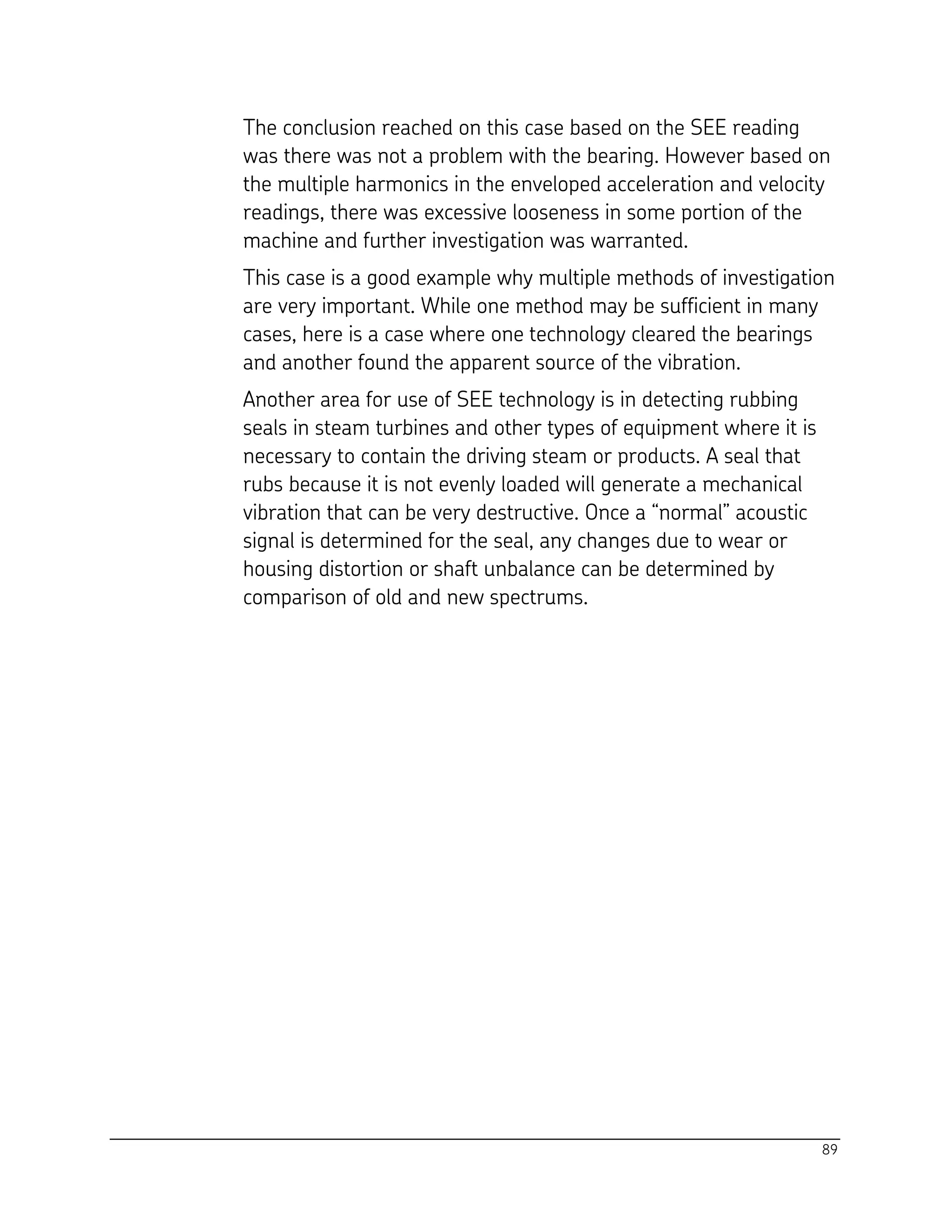 89
The conclusion reached on this case based on the SEE reading
was there was not a problem with the bearing. However based on
the multiple harmonics in the enveloped acceleration and velocity
readings, there was excessive looseness in some portion of the
machine and further investigation was warranted.
This case is a good example why multiple methods of investigation
are very important. While one method may be sufficient in many
cases, here is a case where one technology cleared the bearings
and another found the apparent source of the vibration.
Another area for use of SEE technology is in detecting rubbing
seals in steam turbines and other types of equipment where it is
necessary to contain the driving steam or products. A seal that
rubs because it is not evenly loaded will generate a mechanical
vibration that can be very destructive. Once a “normal” acoustic
signal is determined for the seal, any changes due to wear or
housing distortion or shaft unbalance can be determined by
comparison of old and new spectrums.
 