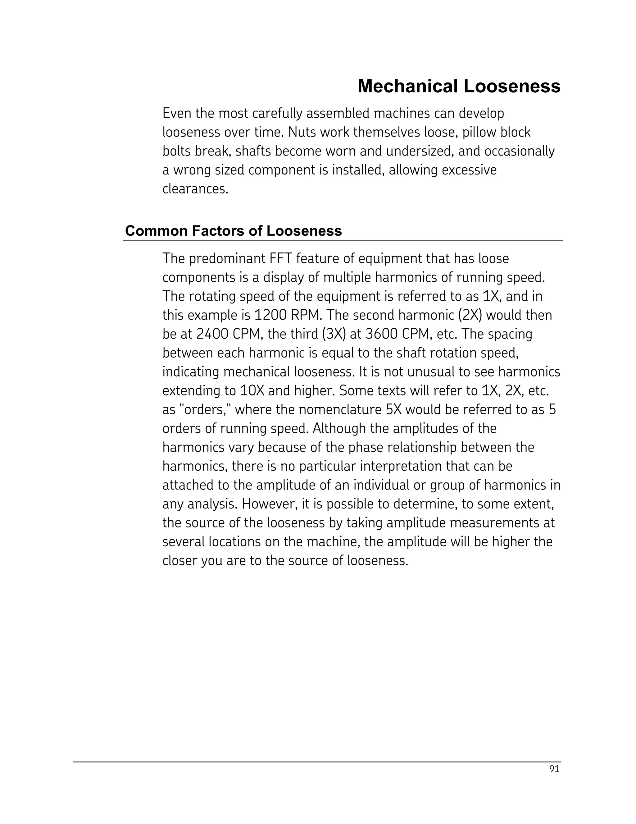 91
Mechanical Looseness
Even the most carefully assembled machines can develop
looseness over time. Nuts work themselves loose, pillow block
bolts break, shafts become worn and undersized, and occasionally
a wrong sized component is installed, allowing excessive
clearances.
Common Factors of Looseness
The predominant FFT feature of equipment that has loose
components is a display of multiple harmonics of running speed.
The rotating speed of the equipment is referred to as 1X, and in
this example is 1200 RPM. The second harmonic (2X) would then
be at 2400 CPM, the third (3X) at 3600 CPM, etc. The spacing
between each harmonic is equal to the shaft rotation speed,
indicating mechanical looseness. It is not unusual to see harmonics
extending to 10X and higher. Some texts will refer to 1X, 2X, etc.
as "orders," where the nomenclature 5X would be referred to as 5
orders of running speed. Although the amplitudes of the
harmonics vary because of the phase relationship between the
harmonics, there is no particular interpretation that can be
attached to the amplitude of an individual or group of harmonics in
any analysis. However, it is possible to determine, to some extent,
the source of the looseness by taking amplitude measurements at
several locations on the machine, the amplitude will be higher the
closer you are to the source of looseness.
 