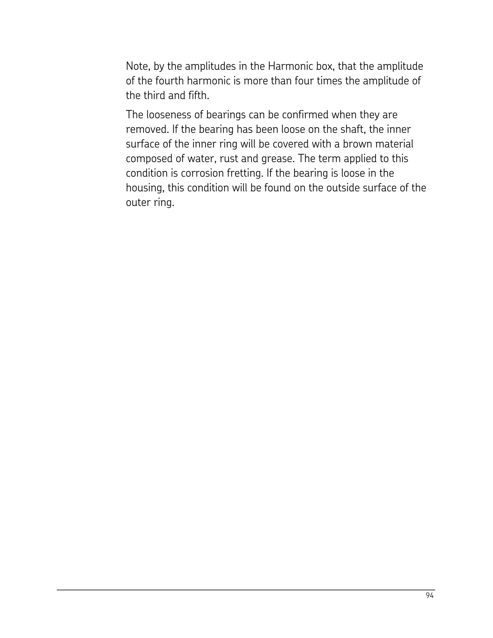 94
Note, by the amplitudes in the Harmonic box, that the amplitude
of the fourth harmonic is more than four times the amplitude of
the third and fifth.
The looseness of bearings can be confirmed when they are
removed. If the bearing has been loose on the shaft, the inner
surface of the inner ring will be covered with a brown material
composed of water, rust and grease. The term applied to this
condition is corrosion fretting. If the bearing is loose in the
housing, this condition will be found on the outside surface of the
outer ring.
 
