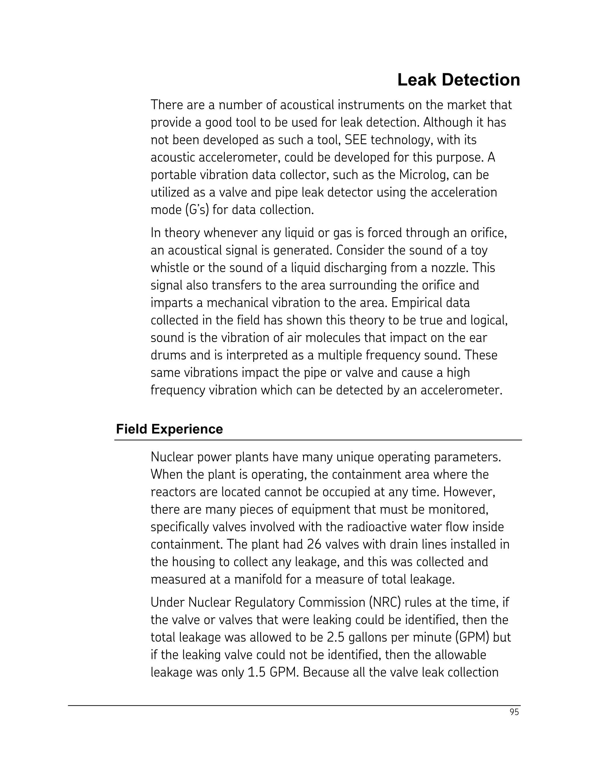 95
Leak Detection
There are a number of acoustical instruments on the market that
provide a good tool to be used for leak detection. Although it has
not been developed as such a tool, SEE technology, with its
acoustic accelerometer, could be developed for this purpose. A
portable vibration data collector, such as the Microlog, can be
utilized as a valve and pipe leak detector using the acceleration
mode (G’s) for data collection.
In theory whenever any liquid or gas is forced through an orifice,
an acoustical signal is generated. Consider the sound of a toy
whistle or the sound of a liquid discharging from a nozzle. This
signal also transfers to the area surrounding the orifice and
imparts a mechanical vibration to the area. Empirical data
collected in the field has shown this theory to be true and logical,
sound is the vibration of air molecules that impact on the ear
drums and is interpreted as a multiple frequency sound. These
same vibrations impact the pipe or valve and cause a high
frequency vibration which can be detected by an accelerometer.
Field Experience
Nuclear power plants have many unique operating parameters.
When the plant is operating, the containment area where the
reactors are located cannot be occupied at any time. However,
there are many pieces of equipment that must be monitored,
specifically valves involved with the radioactive water flow inside
containment. The plant had 26 valves with drain lines installed in
the housing to collect any leakage, and this was collected and
measured at a manifold for a measure of total leakage.
Under Nuclear Regulatory Commission (NRC) rules at the time, if
the valve or valves that were leaking could be identified, then the
total leakage was allowed to be 2.5 gallons per minute (GPM) but
if the leaking valve could not be identified, then the allowable
leakage was only 1.5 GPM. Because all the valve leak collection
 