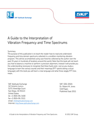 1.1.1.
A Guide to the Interpretation of
Vibration Frequency and Time Spectrums
Summary
The purpose of this publication is to teach the reader how to read and understand
frequency and time domain spectrums collected in a condition monitoring vibration
program. This will be accomplished using case histories collected by the author over the
past 35 years in hundreds of locations around the world. Note that this book will not teach
you how to balance a machine or perform a precision alignment, instead it will provide you
the understanding necessary to recognize that these faults exist. Just as you study a
language to learn the various sounds and their meanings (FFT spectra being a visual
language), with this book you will learn a new language and what those wiggly FFT lines
mean.
SKF @ptitude Exchange
SKF Reliability Systems
5271 Viewridge Court
San Diego, CA 92123
United States
tel. +1 858 496 3400
fax +1 858 496 3511
email: info@aptitudexchange.com
Internet: http://www.aptitudexchange.com
SKF-SDG-DS01
Dr. Robert M. Jones
118 Pages
Published Sept 2011
A Guide to the Interpretation of Vibration Frequency and Time Spectrums © 2011 SKF Group
 