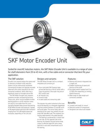 High resolution image needed
SKF Motor Encoder Unit
The SKF solution
Encoders are required where the speed and/
or direction of rotation of AC induction
motors is to be continuously monitored.
Conventional encoders are typically mounted
external to the motor, exposed to the envi-
ronmental conditions, which often has a
significant impact on encoder service life.
The SKF Motor Encoder Unit, however,
combines encoder and bearing functions.
These units, which can be installed at either
bearing position in an AC induction motor,
are only 6,2 mm wider than the corre-
sponding standard deep groove ball bearing.
A SKF Motor Encoder Unit produces 2 signals,
at 90 degree phase shift each with resolution
ranging from 32 to 80 digital pulses per
revolution, depending on the unit size.
Designs and variants
The SKF Motor Encoder Unit is a compact,
integrated unit consisting of:
• A pre-lubricated SKF Explorer deep
groove ball bearing in the 62 series with a
snap ring groove in the outer ring and an
RS1 contact seal
• An impulse ring
• A sensor body
• A cable outlet and connecting cable
The impulse ring, which attaches to the inner
ring of the bearing, is a composite magnetized
ring that contains between 32 and 80 north
and south poles. The sensor body, which is
attached to the outer ring, protects the pat-
ented SKF Hall effect cells.The multiwire con-
necting cable extends in the radial direction.
The bearing is protected by a contact seal
on one side. On the opposite side of the
bearing, the impulse ring and sensor body
create an effective labyrinth seal to keep
lubricant in and solid contaminants out of
the bearing.
Suited for most AC induction motors, the SKF Motor Encoder Unit is available in a range of sizes
for shaft diameters from 15 to 45 mm, with a free cable end or connector that best fits your
application.
Features
• Bearing and sensors integrated into
a single unit
• Enables monitoring of speed and
direction of the shaft
• Accurately detects speeds from 0 to
13 000 r/min depending on limiting
speed of bearing
• Wide range of cable length and
connectors available
Benefits
• Compact and ready-to-mount
• Reduced number of components
• Designed to be robust and reliable
 