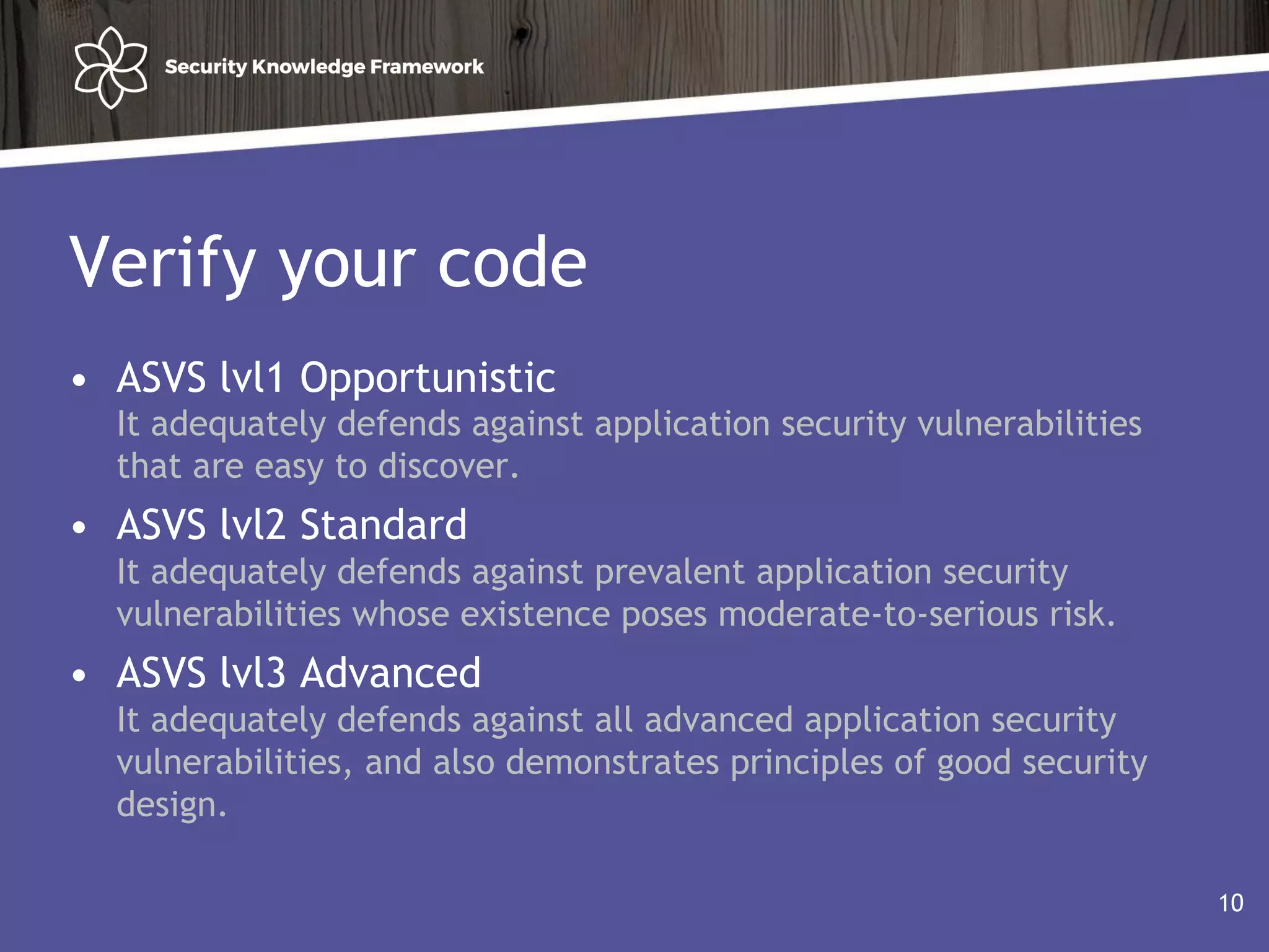 Verify your code
• ASVS lvl1 Opportunistic
It adequately defends against application security vulnerabilities
that are easy to discover.
• ASVS lvl2 Standard
It adequately defends against prevalent application security
vulnerabilities whose existence poses moderate-to-serious risk.
• ASVS lvl3 Advanced
It adequately defends against all advanced application security
vulnerabilities, and also demonstrates principles of good security
design.
10
 