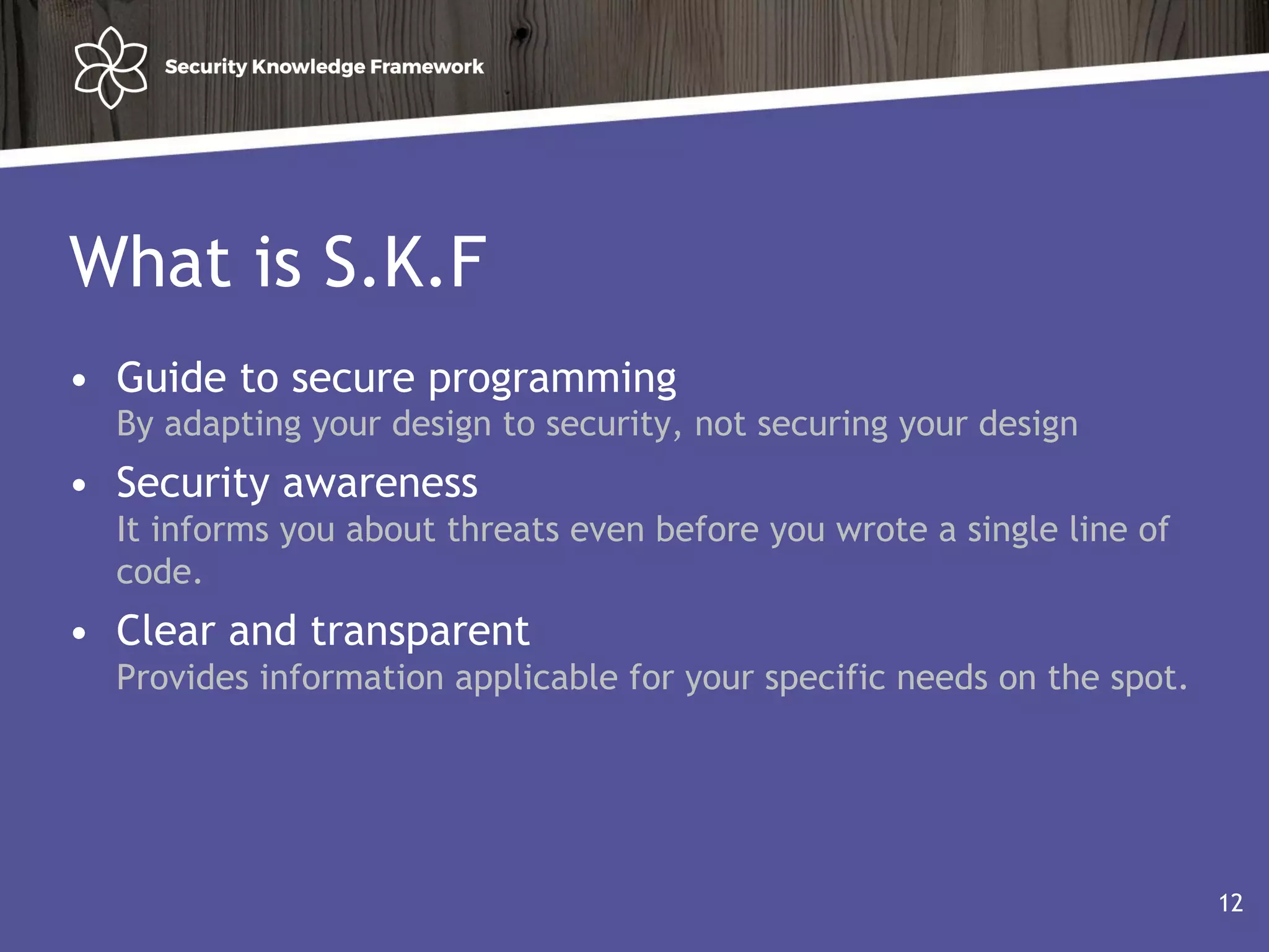 What is S.K.F
• Guide to secure programming
By adapting your design to security, not securing your design
• Security awareness
It informs you about threats even before you wrote a single line of
code.
• Clear and transparent
Provides information applicable for your specific needs on the spot.
12
 
