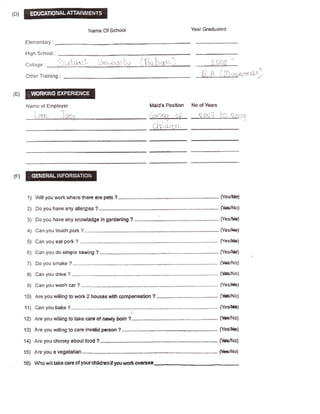 Narne Of Schaol                                              Year Graduated

Efementary:

High Schoet:
                      ';".."l,.,-
                     'i                       :1                !    '"t-'         1            "                             |,'f,i',,l)
Coti;rge: .i':l'.'.-i-q:'                      ,,.i1,]'.'t5:1r.""'

Other Trainin5l :               ,




 Name of Employer                                                            Mstd's Postlion            No of Years

      j.- i'a i r--                                                          r .-:- Fi';                        ,l i]r- ;               ;''-'.   fr.i   :.'1:._i
                                                                             !!lH-+-                L




                                                                                            t
                                                                                 ,,/l t1'               -.-:-L----..i:-i--i
                                                                                 r._:{   h_+tr_.r:.




                                                                             -



 1) Wll you wsrk$here                  ?......,......-..
                                        there afo pcb                                                                                       fYestkl
 2) Da you have sny fillergtes ?.....,......."...                                                                                           (t{r/l{o}

 3J   Dc you have sny kntrwtadge In gardenirtg ?..........

 4i   Can you toudr pork                ?...-.-...                                                                     .,,...... [Yes&l*]

 5)   Can you eet pork              ?                                                                                                   fYes4{r}

 6! Can you do sirnpla sewing ? ,....,..........                                                                                        {YesJ}b}

 7J              ?-----...."...-...
      Oo you smoke                                                                                                       ...--.. {fffi/No}

 8] Can you dnve ?.........-.,.....                                                                                   -.-------         fiffi/No)
 9j Genyouwash ar? .......-..                                                                                         ......... tYes/tbl

101 Are you willing to r,ror* 3 hausac with compensatiEn ? ....-....                                                                    f$e/f'lo)
11) C€n you beke ?--..-....,.......         .....;..-........."                                                       ..---.... (Yes/H1

12] Areyouwilllngtotakecemof neulyborn?..,....,.,......                                                                   .."...        {k/Ho)
13) hre yau willing to carE lnvald Fercan ?........."....."                                                                             fYes/fbl

14) Are you cfroosy aboutfood ?.....-........,.                                                                        ,....,.. {&rNo}

15) Are you a vegatarlan.............                                                                                         .-...    ffiA|o)
16i   Wfro udtltske carB of yourdtlldrun              Flul u,utsnsfsii
 