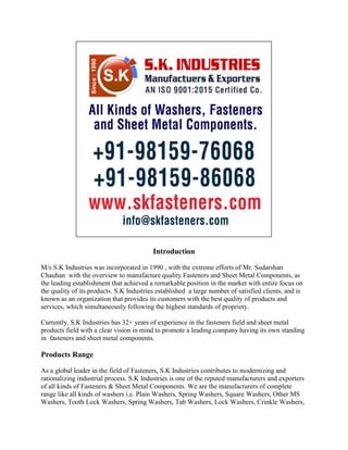 Introduction
M/s S.K Industries was incorporated in 1990 , with the extreme efforts of Mr. Sudarshan
Chauhan with the overview to manufacture quality Fasteners and Sheet Metal Components, as
the leading establishment that achieved a remarkable position in the market with entire focus on
the quality of its products. S.K Industries established a large number of satisfied clients, and is
known as an organization that provides its customers with the best quality of products and
services, which simultaneously following the highest standards of propriety.
Currently, S.K Industries has 32+ years of experience in the fasteners field and sheet metal
products field with a clear vision in mind to promote a leading company having its own standing
in fasteners and sheet metal components.
Products Range
As a global leader in the field of Fasteners, S.K Industries contributes to modernizing and
rationalizing industrial process. S.K Industries is one of the reputed manufacturers and exporters
of all kinds of Fasteners & Sheet Metal Components. We are the manufacturers of complete
range like all kinds of washers i.e. Plain Washers, Spring Washers, Square Washers, Other MS
Washers, Tooth Lock Washers, Spring Washers, Tab Washers, Lock Washers, Crinkle Washers,
 