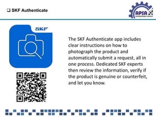  SKF Authenticate
The SKF Authenticate app includes
clear instructions on how to
photograph the product and
automatically submit a request, all in
one process. Dedicated SKF experts
then review the information, verify if
the product is genuine or counterfeit,
and let you know.
 