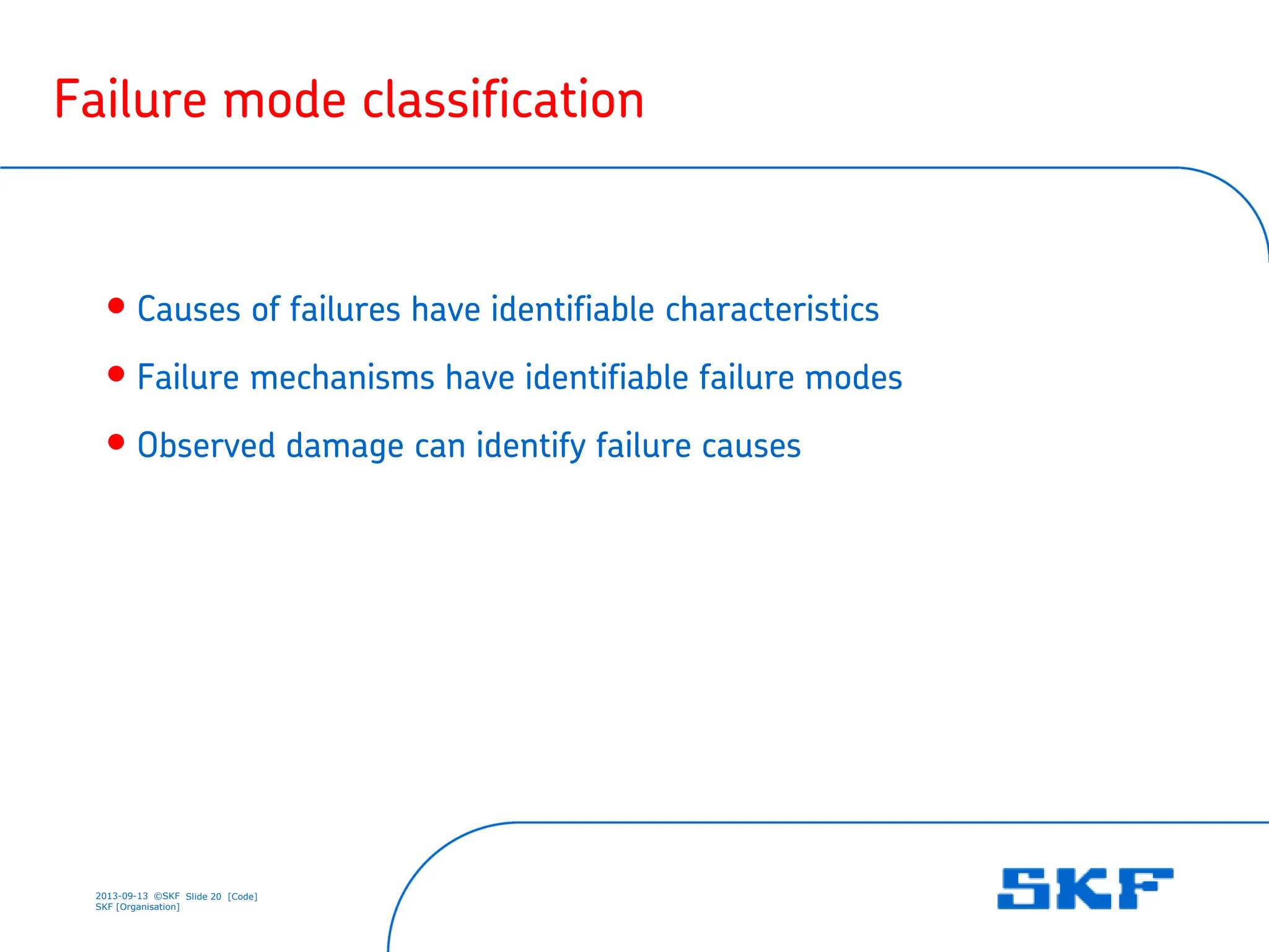 2013-09-13 ©SKF Slide 20 [Code]
SKF [Organisation]
Failure mode classification
• Causes of failures have identifiable characteristics
• Failure mechanisms have identifiable failure modes
• Observed damage can identify failure causes
 