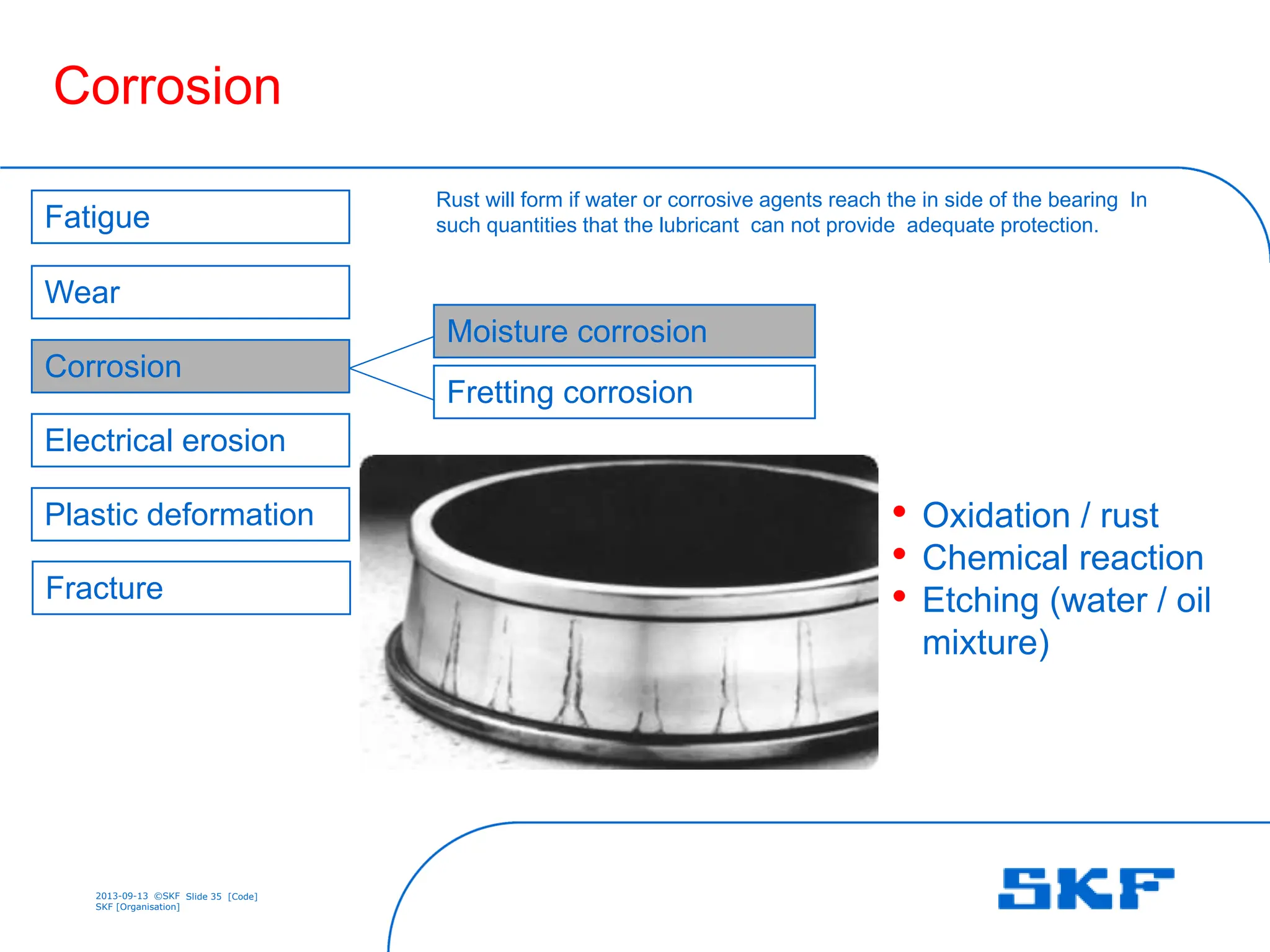 2013-09-13 ©SKF Slide 35 [Code]
SKF [Organisation]
• Oxidation / rust
• Chemical reaction
• Etching (water / oil
mixture)
Corrosion
Fretting corrosion
Electrical erosion
Wear
Corrosion
Fracture
Fatigue
Plastic deformation
Moisture corrosion
Rust will form if water or corrosive agents reach the in side of the bearing In
such quantities that the lubricant can not provide adequate protection.
 