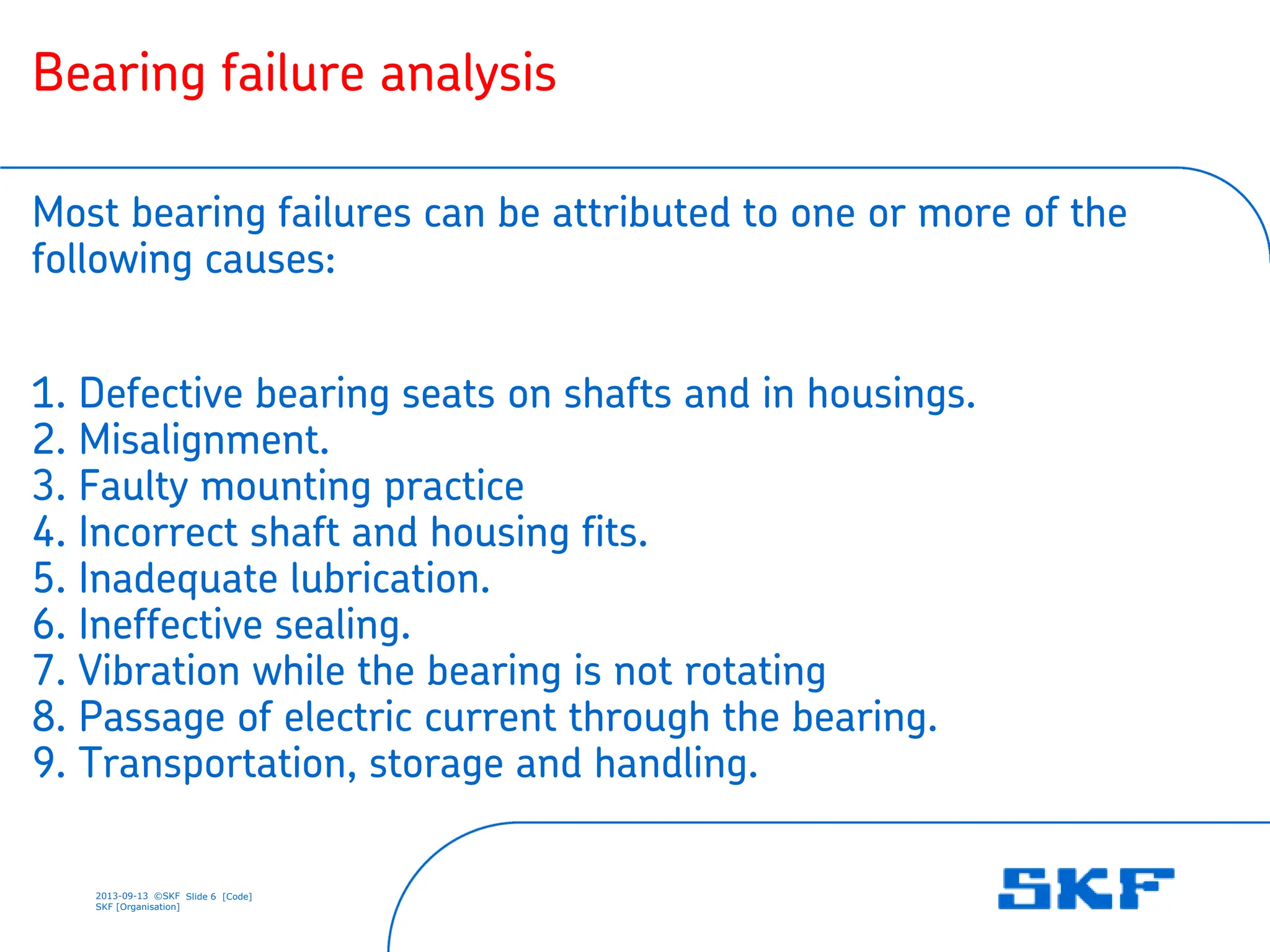 2013-09-13 ©SKF Slide 6 [Code]
SKF [Organisation]
Bearing failure analysis
Most bearing failures can be attributed to one or more of the
following causes:
1. Defective bearing seats on shafts and in housings.
2. Misalignment.
3. Faulty mounting practice
4. Incorrect shaft and housing fits.
5. Inadequate lubrication.
6. Ineffective sealing.
7. Vibration while the bearing is not rotating
8. Passage of electric current through the bearing.
9. Transportation, storage and handling.
 