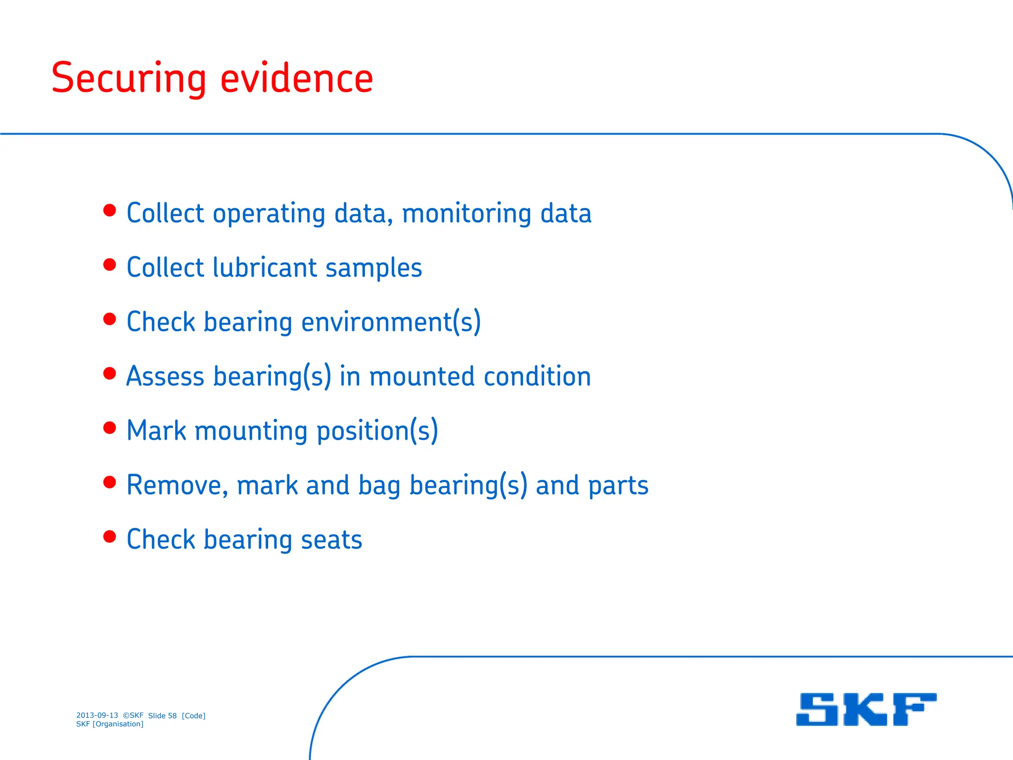 2013-09-13 ©SKF Slide 58 [Code]
SKF [Organisation]
Securing evidence
• Collect operating data, monitoring data
• Collect lubricant samples
• Check bearing environment(s)
• Assess bearing(s) in mounted condition
• Mark mounting position(s)
• Remove, mark and bag bearing(s) and parts
• Check bearing seats
 