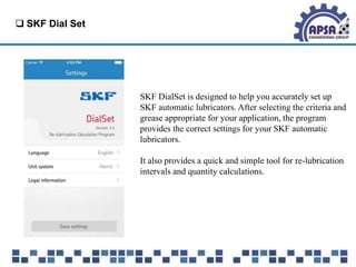  SKF Dial Set
SKF DialSet is designed to help you accurately set up
SKF automatic lubricators. After selecting the criteria and
grease appropriate for your application, the program
provides the correct settings for your SKF automatic
lubricators.
It also provides a quick and simple tool for re-lubrication
intervals and quantity calculations.
 