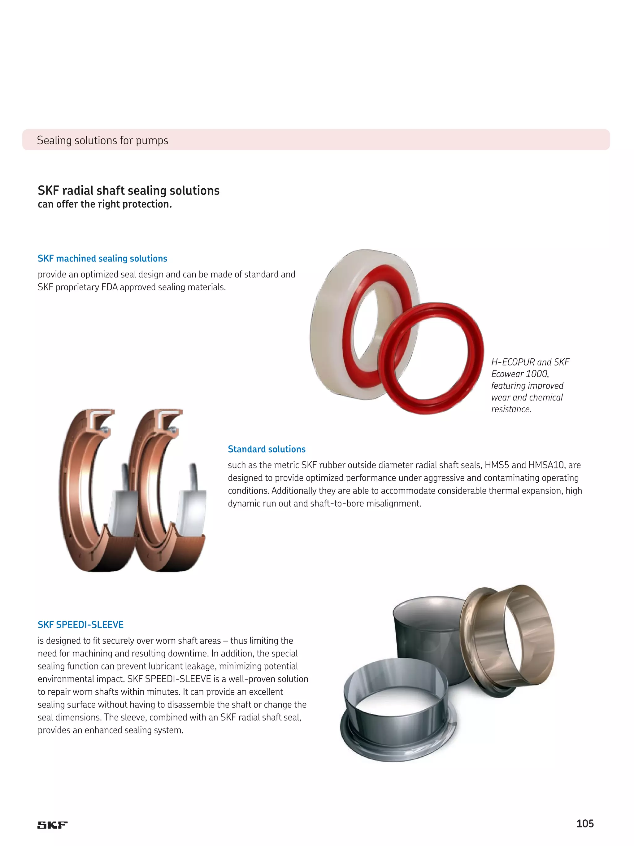 Sealing solutions for pumps

SKF radial shaft sealing solutions
can offer the right protection.

SKF machined sealing solutions
provide an optimized seal design and can be made of standard and
SKF proprietary FDA approved sealing materials.

H-ECOPUR and SKF
Ecowear 1000,
featuring improved
wear and chemical
resistance.

Standard solutions
such as the metric SKF rubber outside diameter radial shaft seals, HMS5 and HMSA10, are
designed to provide optimized performance under aggressive and contaminating operating
conditions. Additionally they are able to accommodate considerable thermal expansion, high
dynamic run out and shaft-to-bore misalignment.

SKF SPEEDI-SLEEVE
is designed to fit securely over worn shaft areas – thus limiting the
need for machining and resulting downtime. In addition, the special
sealing function can prevent lubricant leakage, minimizing potential
environmental impact. SKF SPEEDI-SLEEVE is a well-proven solution
to repair worn shafts within minutes. It can provide an excellent
sealing surface without having to disassemble the shaft or change the
seal dimensions. The sleeve, combined with an SKF radial shaft seal,
provides an enhanced sealing system.

105

 