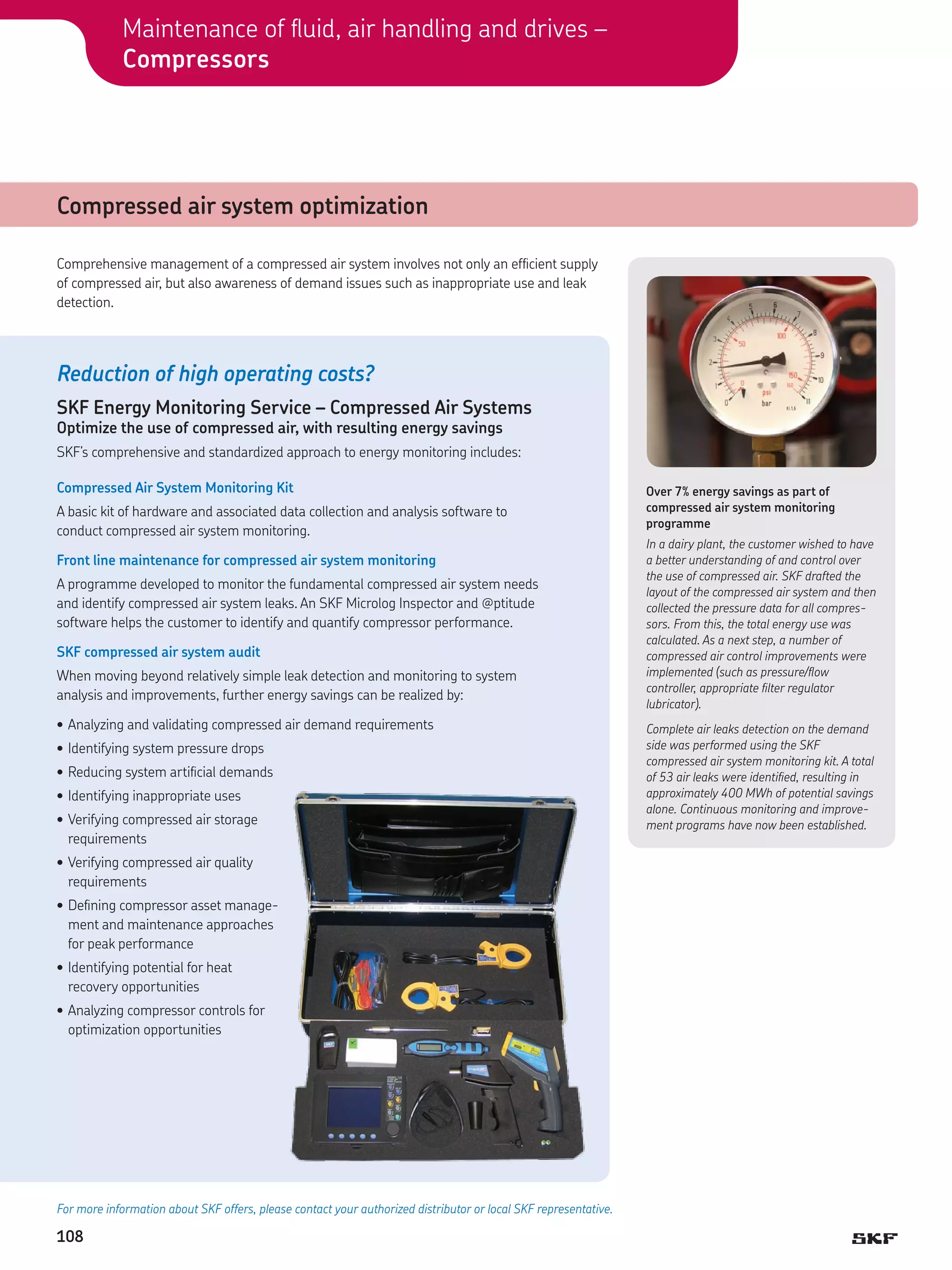 Maintenance of fluid, air handling and drives –
Compressors

Compressed air system optimization
Comprehensive management of a compressed air system involves not only an efficient supply
of compressed air, but also awareness of demand issues such as inappropriate use and leak
detection.

Reduction of high operating costs?
SKF Energy Monitoring Service – Compressed Air Systems
Optimize the use of compressed air, with resulting energy savings

SKF’s comprehensive and standardized approach to energy monitoring includes:
Compressed Air System Monitoring Kit
A basic kit of hardware and associated data collection and analysis software to
conduct compressed air system monitoring.
Front line maintenance for compressed air system monitoring
A programme developed to monitor the fundamental compressed air system needs
and identify compressed air system leaks. An SKF Microlog Inspector and @ptitude
software helps the customer to identify and quantify compressor performance.
SKF compressed air system audit
When moving beyond relatively simple leak detection and monitoring to system
analysis and improvements, further energy savings can be realized by:
•	Analyzing and validating compressed air demand requirements
•	Identifying system pressure drops
•	Reducing system artificial demands
•	Identifying inappropriate uses
•	Verifying compressed air storage
requirements
•	Verifying compressed air quality
requirements
•	Defining compressor asset management and maintenance approaches
for peak performance
•	Identifying potential for heat
recovery opportunities
•		 nalyzing compressor controls for
A
optimization opportunities

For more information about SKF offers, please contact your authorized distributor or local SKF representative.

108

Over 7% energy savings as part of
compressed air system monitoring
programme
In a dairy plant, the customer wished to have
a better understanding of and control over
the use of compressed air. SKF drafted the
layout of the compressed air system and then
collected the pressure data for all compressors. From this, the total energy use was
calculated. As a next step, a number of
compressed air control improvements were
implemented (such as pressure/flow
controller, appropriate filter regulator
lubricator).
Complete air leaks detection on the demand
side was performed using the SKF
compressed air system monitoring kit. A total
of 53 air leaks were identified, resulting in
approximately 400 MWh of potential savings
alone. Continuous monitoring and improvement programs have now been established.

 