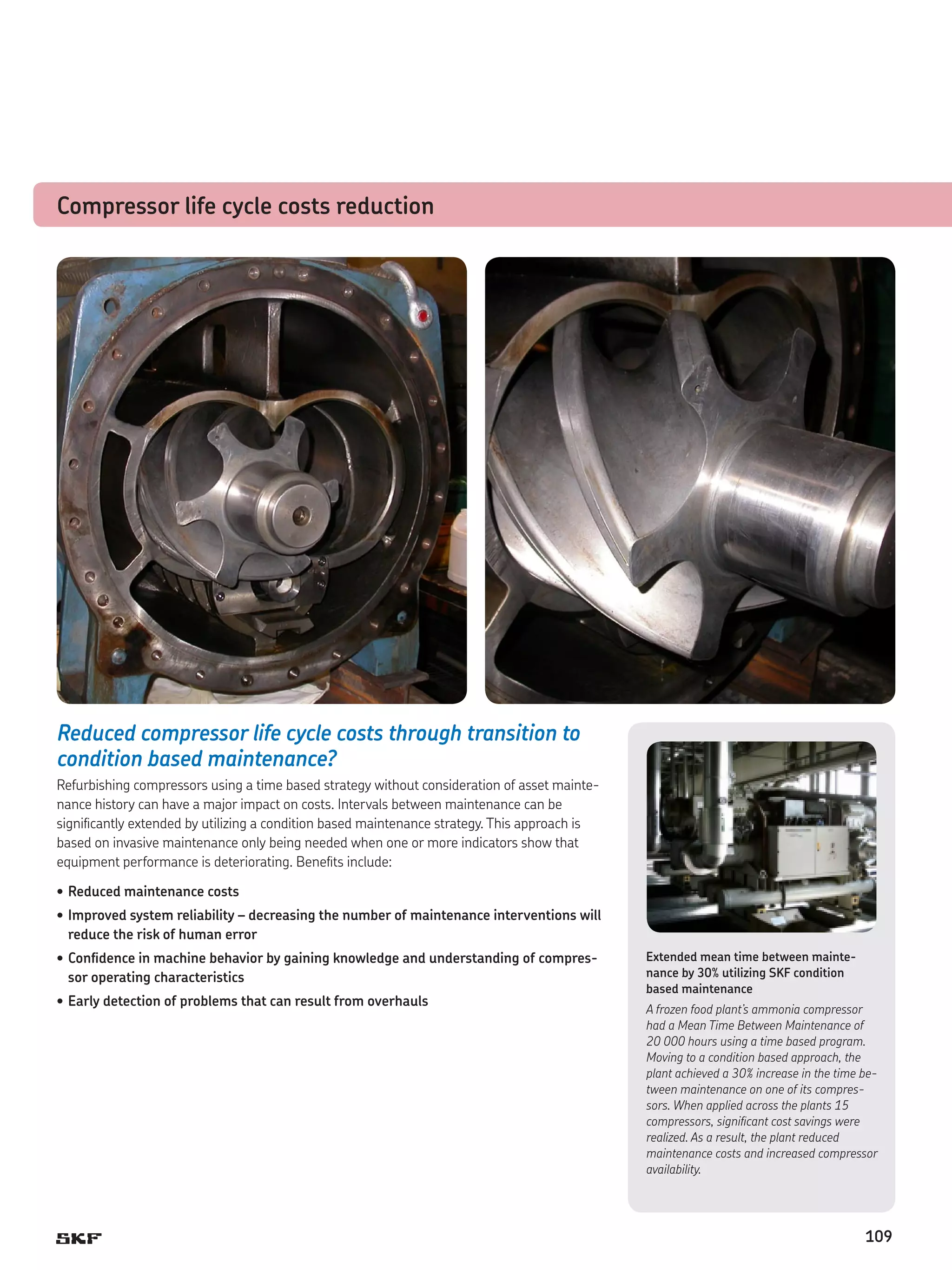 Compressor life cycle costs reduction

Reduced compressor life cycle costs through transition to
condition based maintenance?
Refurbishing compressors using a time based strategy without consideration of asset maintenance history can have a major impact on costs. Intervals between maintenance can be
significantly extended by utilizing a condition based maintenance strategy. This approach is
based on invasive maintenance only being needed when one or more indicators show that
equipment performance is deteriorating. Benefits include:
•	Reduced maintenance costs
•	Improved system reliability – decreasing the number of maintenance interventions will
reduce the risk of human error
•	Confidence in machine behavior by gaining knowledge and understanding of compressor operating characteristics
•	Early detection of problems that can result from overhauls

Extended mean time between maintenance by 30% utilizing SKF condition
based maintenance
A frozen food plant’s ammonia compressor
had a Mean Time Between Maintenance of
20 000 hours using a time based program.
Moving to a condition based approach, the
plant achieved a 30% increase in the time between maintenance on one of its compressors. When applied across the plants 15
compressors, significant cost savings were
realized. As a result, the plant reduced
maintenance costs and increased compressor
availability.

109

 