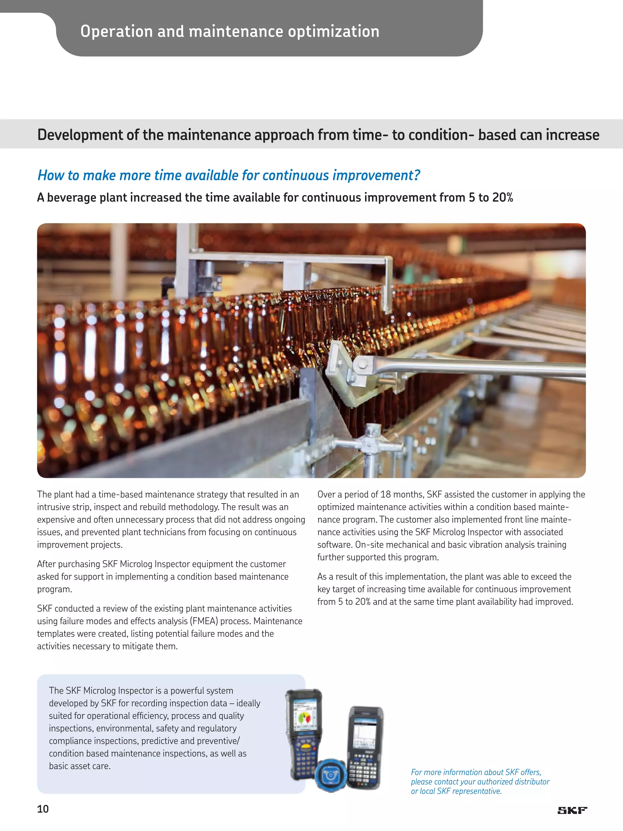 Operation and maintenance optimization

Development of the maintenance approach from time- to condition- based can increase	
How to make more time available for continuous improvement?
A beverage plant increased the time available for continuous improvement from 5 to 20%

The plant had a time-based maintenance strategy that resulted in an
intrusive strip, inspect and rebuild methodology. The result was an
expensive and often unnecessary process that did not address ongoing
issues, and prevented plant technicians from focusing on continuous
improvement projects.
After purchasing SKF Microlog Inspector equipment the customer
asked for support in implementing a condition based maintenance
program.
SKF conducted a review of the existing plant maintenance activities
using failure modes and effects analysis (FMEA) process. Maintenance
templates were created, listing potential failure modes and the
activities necessary to mitigate them.

The SKF Microlog Inspector is a powerful system
developed by SKF for recording inspection data – ideally
suited for operational efficiency, process and quality
inspections, environmental, safety and regulatory
compliance inspections, predictive and preventive/
condition based maintenance inspections, as well as
basic asset care.

10

Over a period of 18 months, SKF assisted the customer in applying the
optimized maintenance activities within a condition based maintenance program. The customer also implemented front line maintenance activities using the SKF Microlog Inspector with associated
software. On-site mechanical and basic vibration analysis training
further supported this program.
As a result of this implementation, the plant was able to exceed the
key target of increasing time available for continuous improvement
from 5 to 20% and at the same time plant availability had improved.

For more information about SKF offers,
please contact your authorized distributor
or local SKF representative.

 