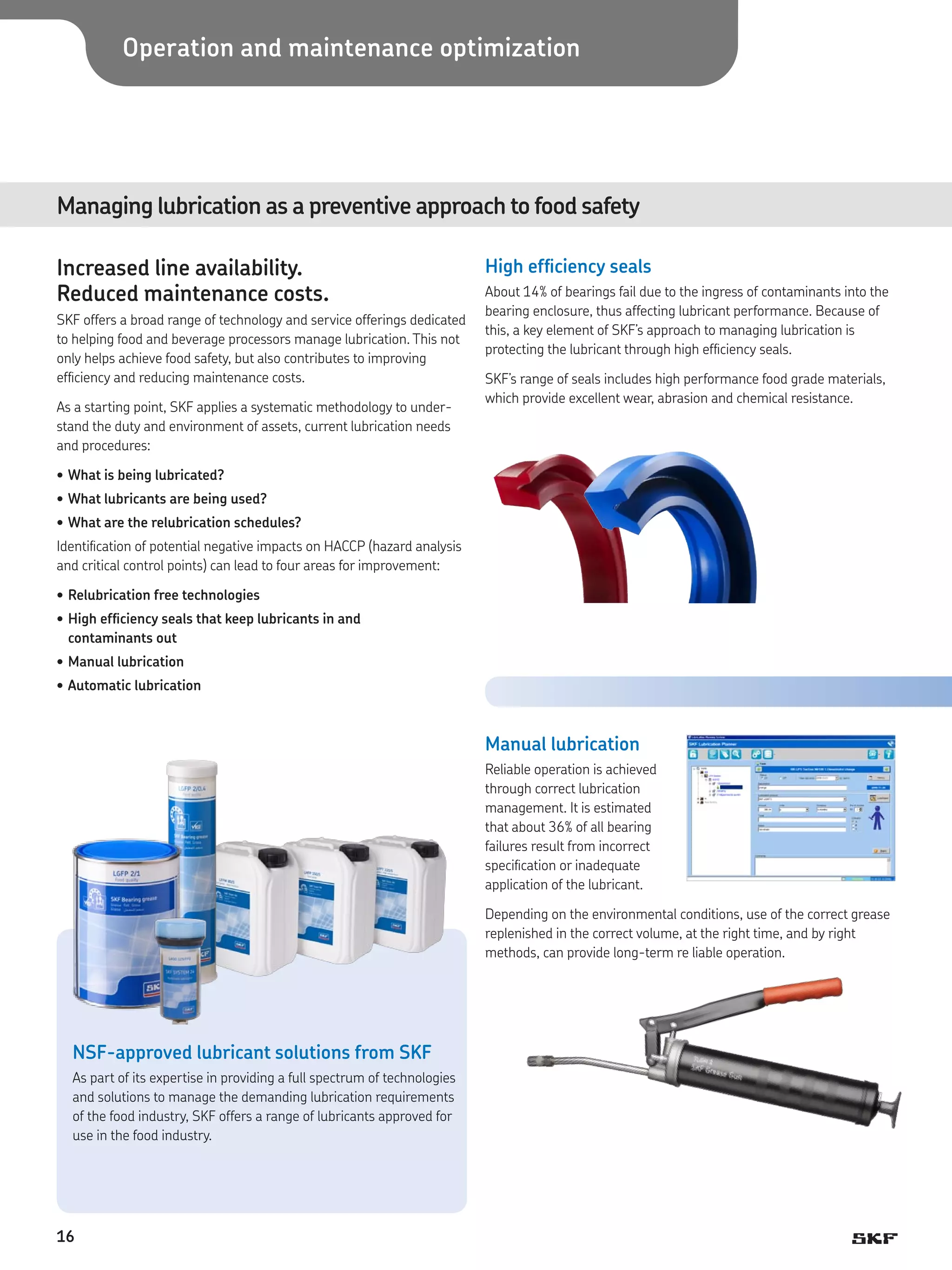 Operation and maintenance optimization

Managing lubrication as a preventive approach to food safety
Increased line availability.
Reduced maintenance costs.
SKF offers a broad range of technology and service offerings dedicated
to helping food and beverage processors manage lubrication. This not
only helps achieve food safety, but also contributes to improving
efficiency and reducing maintenance costs.
As a starting point, SKF applies a systematic methodology to understand the duty and environment of assets, current lubrication needs
and procedures:

High efficiency seals
About 14% of bearings fail due to the ingress of contaminants into the
bearing enclosure, thus affecting lubricant performance. Because of
this, a key element of SKF’s approach to managing lubrication is
protecting the lubricant through high efficiency seals.
SKF’s range of seals includes high performance food grade materials,
which provide excellent wear, abrasion and chemical resistance.

•	What is being lubricated?
•	What lubricants are being used?
•	What are the relubrication schedules?
Identification of potential negative impacts on HACCP (hazard analysis
and critical control points) can lead to four areas for improvement:
•	Relubrication free technologies
•	High efficiency seals that keep lubricants in and
contaminants out
•	Manual lubrication
•	Automatic lubrication

Manual lubrication
Reliable operation is achieved
through correct lubrication
management. It is estimated
that about 36% of all bearing
failures result from incorrect
specification or inadequate
application of the lubricant.
Depending on the environmental conditions, use of the correct grease
replenished in the correct volume, at the right time, and by right
methods, can provide long-term re liable operation.

NSF-approved lubricant solutions from SKF
As part of its expertise in providing a full spectrum of technologies
and solutions to manage the demanding lubrication requirements
of the food industry, SKF offers a range of lubricants approved for
use in the food industry.

16

 