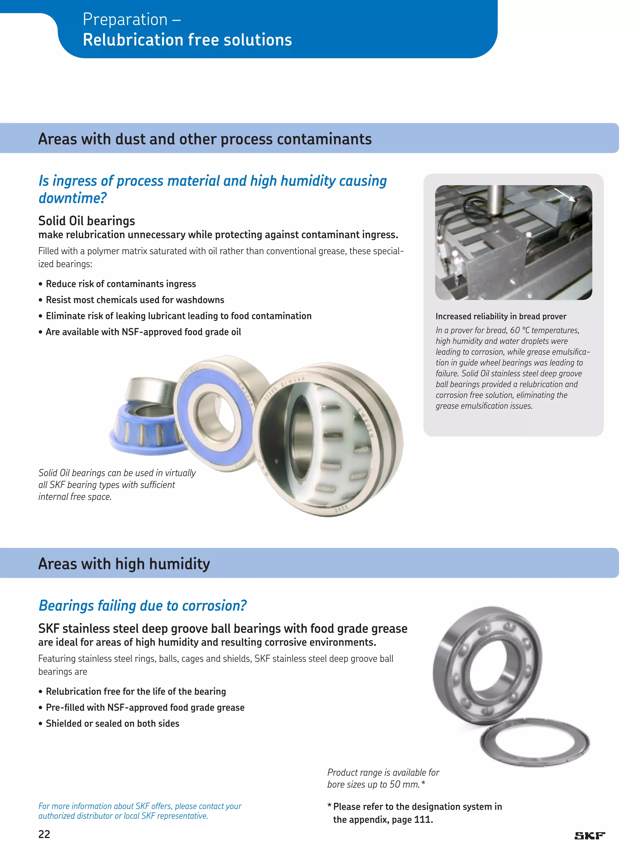 Preparation –
Relubrication free solutions

Areas with dust and other process contaminants
Is ingress of process material and high humidity causing
downtime?
Solid Oil bearings

make relubrication unnecessary while protecting against contaminant ingress.
Filled with a polymer matrix saturated with oil rather than conventional grease, these specialized bearings:
•	Reduce risk of contaminants ingress
•	Resist most chemicals used for washdowns
•	Eliminate risk of leaking lubricant leading to food contamination

Increased reliability in bread prover

•	Are available with NSF-approved food grade oil

In a prover for bread, 60 °C temperatures,
high humidity and water droplets were
leading to corrosion, while grease emulsification in guide wheel bearings was leading to
failure. Solid Oil stainless steel deep groove
ball bearings provided a relubrication and
corrosion free solution, eliminating the
grease emulsification issues.

Solid Oil bearings can be used in virtually
all SKF bearing types with sufficient
internal free space.

Areas with high humidity
Bearings failing due to corrosion?
SKF stainless steel deep groove ball bearings with food grade grease
are ideal for areas of high humidity and resulting corrosive environments.

Featuring stainless steel rings, balls, cages and shields, SKF stainless steel deep groove ball
bearings are
•	Relubrication free for the life of the bearing
•	Pre-filled with NSF-approved food grade grease
•	Shielded or sealed on both sides

Product range is available for
bore sizes up to 50 mm.*
For more information about SKF offers, please contact your
authorized distributor or local SKF representative.

22

*	Please refer to the designation system in
the appendix, page 111.

 